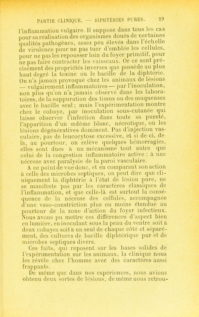 rintlammatioli vulgaire. Il suppose dans tous les cas pour sa réalisation des organismes doués de 'certaines qualités pathogènes, assez peu élevés dans l'échelle de virulence pour ne pas tuer d'emblée les cellules, pour ne pas les repousser loin du foyer primitil', pour ne pas faire contracter les vaisseaux. Or ce sont pré- cisément des propriétés inverses que possède au plus haut degré la toxine ou le bacille de la diphtérie. On n'a jamais provoqué chez les animaux de lésions — vulgairement inflammatoires— par l'inoculation, noii plus qu'on n'a jamais observé dans les labora- toires, de la suppuration des tissus ou des muqueuses avec le bacille seul ; mais l'expérimentation montre chez le cobaye, par inoculation sous-cutanée qui laisse observer l'infection dans toute sa pureté, l'apparition d'un œdème blanc, nécrotique, où les lésions dégénératives dominent. Pas d'injection vas- culaire, pas de leucocytose excessive, et si de-ci, de- là, au pourtour, on relève quelques hémorragies, elles sont dues à un mécanisme tout autre que celui de la congestion inflammatoire active : à une nécrose avec paralysie de la paroi vasculaire. A ce point de vue donc, et en comparant son action à celle des microbes septiques, on peut dire que cli- niquement la diphtérie à l'état de lésion pure, ne se manifeste pas par les caractères classiques de l'inflammation, et que celle-là est surtout la consé- quence de la nécrose des cellules, accompagnée d'une vaso-constriction plus ou moins étendue au pourtour de la zone d'action du foyer infectieux. Nous avons pu mettre ces différences d'aspect bien en lumière, en inoculant sous la peau du ventre soit à deux cobayes soit à un seul de chaque côté et séparé- ment, des cultures de bacille diphtérique pur et de microbes septiques divers. Ces faits, qui reposent sur les bases solides de l'expérimentation sur les animaux, la clinique nous les révèle chez l'homme avec des caractères aussi frappants. De même que dans nos expériences, nous avions obtenu deux sortes de lésions, de même nous retrou-