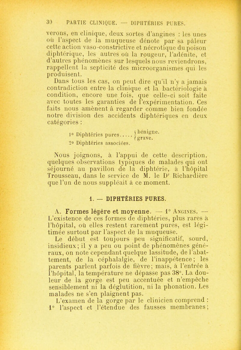 verons, en clinique, deux sortes d'angines : les unes où l'aspect de la muqueuse dénote par sa pâleur cette action vaso-constrictive et nécrotique du poison diphtérique, les autres où la rougeur, l'adénite, et d'autres phénomènes sur lesquels nous reviendrons, rappellent la septicité des microorganismes qui les produisent. Dans tous les cas, on peut dire qu'il n'y a jamais contradiction entre la clinique et la bactériologie à condition, encore une fois, que celle-ci soit faite avec toutes les garanties de l'expérimentation. Ces faits nous amènent à regarder comme bien fondée notre division des accidents diphtériques en deux catégories 1» Diphtéries pures 20 Diphtéries associées. bénigne, grave. Nous joignons, à l'appui de cette description, quelques observations typiques de malades qui ont séjourné au pavillon de la diphtérie, à l'hôpital Trousseau, dans le service de M. le D'' Richardière que l'un de nous suppléait à ce moment. 1. — DIPHTÉRIES PURES. A. Formes légère et moyenne. — 1° Angines. — L'existence de ces formes de diphtéries, plus rares à l'hôpital, où elles restent rarement pures, est légi- timée surtout par l'aspect de la muqueuse. Le début est toujours peu significatif, sourd, insidieux; il y a peu ou point de phénomènes géné- raux, on note cependant quelque lassitude, de l'abat- tement, de la céphalalgie, de l'inappétence ; les parents parlent parfois de fièvre; mais, à l'entrée à l'hôpital, la température ne dépasse pas 38°. La dou- leur de la gorge est peu accentuée et n'empêche senisiblement ni la déglutition, ni la phonation. Les malades ne s'en plaignent pas. L'examen de la gorge par le clinicien comprend : 1° l'aspect et l'étendue des fausses membranes;