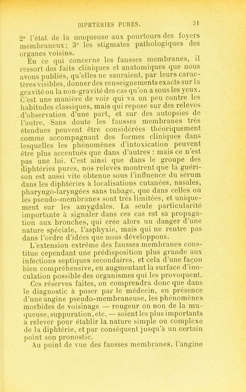 =>» l'étal de la muqueuse aux pourtours des foyers membraneux; 3° les stigmates pathologiques des organes voisins. En ce qui concerne les fausses membranes, il ressort des faits cliniques et anatomiques que nous a^'ons publiés, qu'elles ne sauraient, par leurs carac- tères visibles, donner des renseignements exacts sur la ■ravité ou la non-gravité des cas qu'on a sous les yeux. C'est une manière de voir qui va un peu contre les habitudes classiques, mais qui repose sur des relevés d'observation d'une part, et sur des autopsies de l'autre. Sans doute les fausses membranes très étendues peuvent être considérées théoriquement comme accompagnant des formes cliniques dans lesquelles les phénomènes d'intoxication peuvent être plus accentués que dans d'autres : mais ce n'est pas une loi. C'est ainsi que dans le groupe des diphtéries pures, nos relevés montrent que la guéri- son est aussi vite obtenue sous l'influence du sérum dans les diphtéries à localisations cutanées, nasales, pharyngo-laryngées sans tubage, que dans celles où les pseudo-membranes sont très limitées, et unique- ment sur les amygdales. La seule particularité importante à signaler dans ces cas est sa propaga- tion aux bronches, qui crée alors un danger d'une nature spéciale, l'asphyxie, mais qui ne rentre pas dans l'ordre d'idées que nous développons. L'extension extrême des fausses membranes cons- titue cependant une prédisposition plus grande aux infections septiques secondaires, et cela d'une façon bien compréhensive, en augmentant la surface d'ino- culation possible des organismes qui les provoquent. Ces réserves faites, on comprendra donc que dans le diagnostic à poser par le médecin, en présence d'une angine pseudo-membraneuse, les phénomènes morbides de voisinage — rougeur on non de la mu- queuse, suppuration, etc. — soient les plus importants à relever pour établir la nature simple ou complexe de la diphtérie, et par conséquent jusqu'à un certain point son pronostic. Au point de vue des fausses membranes, l'angine