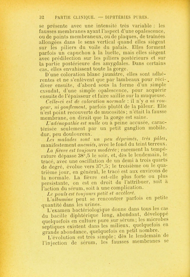 se présente avec une intensité très variable : les fausses membranes ayant l'aspect d'une opalescence, ou de points membraneux, ou de plaques, de traînées allongées dans le sens vertical quand elles siègent sur les piliers du voile du palais. Elles forment parfois un capuchon à la luette, mais elles siègent avec prédilection sur les piliers postérieurs et sur la partie postérieure des amygdales. Dans certains cas, elles envahissent toute la gorge. D'une coloration blanc jaunâtre, elles sont adhé- rentes et ne s'enlèvent que par lambeaux pour réci-. diver ensuite, d'aboi^d sous la forme d'un simple exsudât, d'une simple opalescence, pour acquérir ensuite de l'épaisseur et faire saillie sur la muqueuse. Celle-ci est de coloration normale : il n'y a ni rou- geur, ni gonflement, parfois plutôt de la pâleur. Elle n'est point recouverte de mucosités ; n'était la fausse membrane, on dirait que la gorge est saine. Uadénopathie est nulle ou à peine accusée, carac- térisée seulement par un petit ganglion mobile, dur, peu douloureux. Les malades sont un peu déprimés, très pâles, manifestement anémiés, avec le fond du teint terreux. La fièvre est toujours modérée ; rarement la tempé- rature dépasse 38°,5 le soir, et, dès le lendemain, le tracé, avec une oscillation de un demi à trois quarts de degré, évolue vers 37°,5; le troisième ou le qua- trième jour, en général, le tracé est aux environs de la normale. La fièvre est-elle plus forte ou plus persistante, on est en droit de l'attribuer, soit à l'action du sérum, soit à une complication. Le pouls est toujours petit et accéléré. VaUmmine peut se rencontrer parfois en petite quantité dans les urines. L'examen bactériologique donne dans tous les cas du bacille diphtérique long, abondant, développé quelquefois en culture pure sur sérum ; les microbes septiques existent dans les milieux, quelquefois en grande abondance, quelquefois en petit nombre. L'évolution est très simple ; dès le lendemain de l'injection de sérum, les fausses membranes se