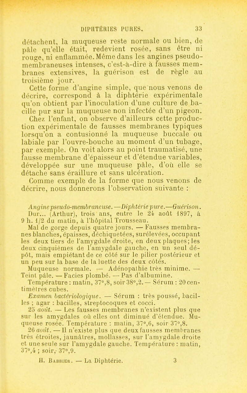 détachent, la muqueuse reste normale ou bien, de pâle qu'elle était, redevient rosée, sans être ni rouge, ni enflammée. Même dans les angines pseudo- membraneuses intenses, c'est-à-dire à fausses mem- branes extensives, la guérison est de règle au troisième jour. Cette forme d'angine simple, que nous venons de décrire, correspond à la diphtérie expérimentale qu'on obtient par l'inoculation d'une culture de ba- cille pur sur la muqueuse non infectée d'un pigeon. Chez l'enfant, on observe d'ailleurs cette produc- tion expérimentale de fausses membranes typiques lorsqu'on a contusionné la muqueuse buccale ou labiale par l'ouvre-bouche au moment d'un tubage, par exemple. On voit alors au point traumatisé, une fausse membrane d'épaisseur et d'étendue variables, développée sur une muqueuse pâle, d'où elle se détache sans éraillure et sans ulcération. Comme exemple de la forme que nous venons de décrire, nous donnerons l'observation suivante : Angine pseudo-membraneuse. —Diphtéi'ie pure.—Guérison. Dur... (Arthur), trois ans, entre le 24 août 1897, à 9 h. 1/2 du matin, à l'hôpital Trousseau. Mal de gorge depuis quatre jours. — Fausses membra- nes blanches, épaisses, déchiquetées, surélevées, occupant les deux tiers de l'amygdale droite, en deux plaques; les deux cinquièmes de l'amygdale gauche, en un seul dé- pôt, mais empiétant de ce côté sur le pilier postérieur et un peu sur la base de la luette des deux cotés. Muqueuse normale. — Adénopalhie très minime. — Teint pâle. — Faciès plombé. — Pas d'albumine. Température : matin, 37»,8, soir 38'',2. — Sérum : 20 cen- timèlres cubes. Examen bactériologique. — Sérum : très poussé, bacil- les ; agar : bacilles, streptocoques et cocci. 23 août. — Les fausses membranes n'existent plus que sur les amygdales où elles ont diminué d'élendue. Mu- queuse rosée. Température : malin, 370,6, soir 37°,8. 26 ao2(<. —11 n'existe plus que deux fausses membranes très étroites, jaunâtres, mollasses, sur l'amygdale droite et une seule sur l'amygdale gauche. Température : matin, 370,4 ; soir,- 370,9. H. Babbier. — La Diphtérie. 3