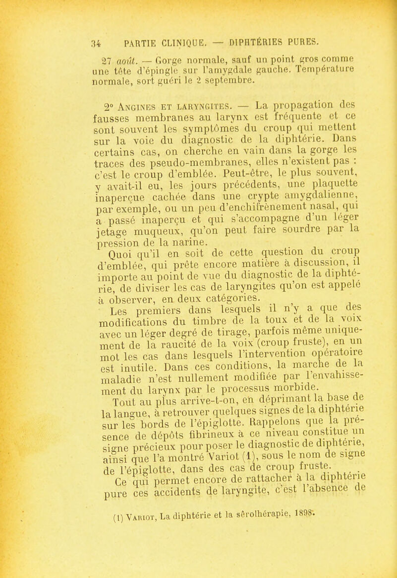 27 août. — Gorge normale, sauf un point t^ros comme une tôte d'épinghs sur l'amygdale gauche. Température normale, sort guéri le 2 septembre. 2° Anginks et laryngites. — La propagation des fausses membranes au larynx est fréquente et ce sont souvent les symptômes du croup qui mettent sur la voie du diagnostic de la diphtérie. Dans certains cas, on cherche en vain dans la gorge les traces des pseudo-membranes, elles n'existent pas : c'est le croup d'emblée. Peut-être, le plus souvent, y avait-il eu, les jours précédents, une plaquette inaperçue cachée dans une crypte amygdalienne, par exemple, ou un peu d'enchil'rènement nasal, qui a passé inaperçu et qui s'accompagne d'un léger jetage muqueux, qu'on peut faire sourdre par la pression de la narine. Quoi qu'il en soit de cette question du croup d'emblée, qui prête encore matière à discussion, il importe au point de vue du diagnostic de la diphté- rie, de diviser les cas de laryngites qu'on est appelé à observer, en deux catégories. ^ Les premiers dans lesquels il n y a que des modifications du timbre de la toux et de la voix avec un léger degré de tirage, parfois même unique- ment de la raucité de la voix (croup fruste), en un mot les cas dans lesquels l'intervention opératoire est inutile. Dans ces conditions, la marche de la maladie n'est nullement modifiée par l'envahisse- ment du larynx par le processus morbide. Tout au plus arrive-t-on, en déprimant la base de la langue, à retrouver quelques signes de la diphtérie sur les bords de l'épiglotte. Rappelons que la pré- sence de dépôts fibrineux à ce niveau constitue un si-^ne précieux pour poser le diagnostic de diphtérie, ainsi que l'a montré Variot (1), sous le nom de signe de l'épiglotte, dans des cas de croup fruste. _ Ce aui permet encore de rattacher à la diphtérie pure ces accidents de laryngite, c'est l'absence de (1) Vabiot, La diphtérie et la sêrolhérapie, 1898;