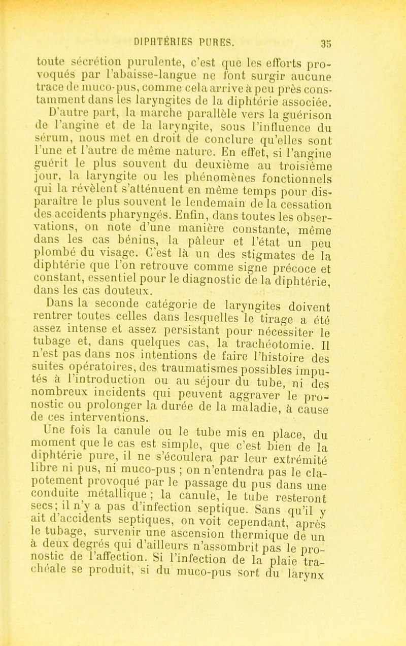33 toute sécrétion purulente, c'est que les efforts pro- voqués par l'abaisse-langue ne l'ont surgir aucune trace de muco-pus, comme cela arrive h peu près cons- tamment dans les laryngites de la diphtérie associée. D'autre part, la marche parallèle vers la guérison de l'angine et de la laryngite, sous l'intluencû du sérum, nous met en droit de conclure qu'elles sont l'une et l'autre de même nature. En efl'et, si l'angine guérit le plus souvent du deuxième au troisième jour, la laryngite ou les phénomènes fonctionnels qui la révèlent s'atténuent en même temps pour dis- paraître le plus souvent le lendemain de la cessation des accidents pharyngés. Enfin, dans toutes les obser- vations, on note d'une manière constante, même dans les cas bénins, la pâleur et l'état un peu plombé du visage. C'est là un des stigmates de la diphtérie que l'on retrouve comme signe précoce et constant, essentiel pour le diagnostic de la diphtérie dans les cas douteux. ' Dans la seconde catégorie de laryngites doivent rentrer toutes celles dans lesquelles le tirage a été assez intense et assez persistant pour nécessiter le tubage et, dans quelques cas, la trachéotomie. Il n'est pas dans nos intentions de faire l'histoire des suites opératoires, des traumatismes possibles impu- tés à l'mtroduction ou au séjour du tube, ni des nombreux incidents qui peuvent aggraver'le pro- nostic ou prolonger la durée de la maladie, à cause de ces interventions. Une fois la canule ou le tube mis en place, du moment que le cas est simple, que c'est bien de la diphtérie pure, il ne s'écoulera par leur extrémité libre m pus, m muco-pus ; on n'entendra pas le cla- potement provoqué par le passage du pus dans une conduite métallique; la canule, le tube resteront secs; il ny a pas d'infection septique. Sans qu'il v ait d'accidents septiques, on voit cependant, après le tubage, survenir une ascension thermique de un a deux degrés qui d'ailleurs n'assombrit pas le pro- nostic de l'affection. Si l'infection de la plaie tra cheale se produit, si du muco-pus sort du larynx