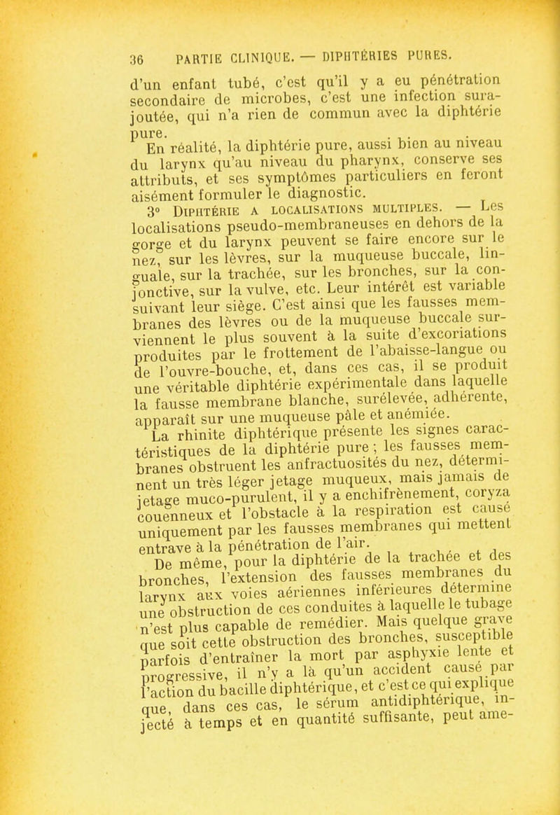 d'un enfant tubé, c'est qu'il y a eu pénétration secondaire de microbes, c'est une infection sura- joutée, qui n'a rien de commun avec la diphtérie pure. . , . En réalité, la diphtérie pure, aussi bien au niveau du larynx qu'au niveau du pharynx, conserve ses attributs, et ses symptômes particuliers en feront aisément formuler le diagnostic. 3» Diphtérie a localisations multiples. — Les localisations pseudo-membraneuses en dehors de la o-oro'e et du larynx peuvent se faire encore sur le nez sur les lèvres, sur la muqueuse buccale, lin- o-uale, sur la trachée, sur les bronches, sur la con- lonctive, sur la vulve, etc. Leur intérêt est variable suivant leur siège. C'est ainsi que les fausses mem- branes des lèvres ou de la muqueuse buccale sur- viennent le plus souvent à la suite d'excoriations produites par le frottement de l'abaisse-langue ou de l'ouvre-bouche, et, dans ces cas, il se produit une véritable diphtérie expérimentale dans laquelle la fausse membrane blanche, surélevée, adhérente, apparaît sur une muqueuse pâle et anémiée. La rhinite diphtérique présente les signes carac- téristiques de la diphtérie pure ; les fausses mem- branes obstruent les anfractuosités du nez, détermi- nent un très léger j étage muqueux, mais jamais de i étage muco-purulent, il y a enchi renement coryza iouenneux et l'obstacle à la respiration est cause uniquement par les fausses membranes qui mettent entrave à la pénétration de l'air. De même, pour la diphtérie de la trachée et des bronches, l'extension des fausses membranes du larynx aux voies aériennes inférieures détermine une obstruction de ces conduites à laquelle le tubage ■n'est plus capable de remédier. Mais quelque grave Sue soit cette obstruction des bronches, susceptible parfois d'entraîner la mort par asphyxie lente et Wressive, il n'y a là qu'un accident causé par Kcdon du bacille diphtérique, et c'est ce qui explique aue dans ces cas, le sérum antidiphtérique, m- f temps et en quantité suffisante, peut ame-