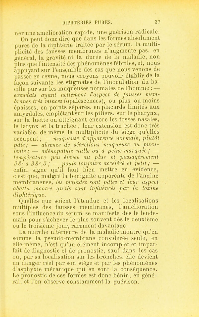 ner une amélioration rapide, une guérison radicale. On peut donc dire que dans les formes absolument pures de la diphtérie traitée par le sérum, la multi- plicité des fausses membranes n'augmente pas, en général, la gravité ni la durée de la maladie, non plus que l'intensité des phénomènes fébriles, et, nous appuyant sur l'ensemble des cas que nous venons de passer en revue, nous croyons pouvoir établir de la façon suivante les stigmates de l'inoculation du ba- cille pur sur les muqueuses normales de l'homme : — exsudais ayant nettement Caspect de fausses mem- branes très minces (opalescences), ou plus ou moins épaisses, en points séparés, en placards limités aux amygdales, empiétant sur les piliers, sur le pharynx, sur la luette ou atteignant encore les fosses nasales, le larynx et la trachée ; leur extension est donc très variable, de même la multiplicité du siège qu'elles occupent ; — muqueuse d'apparence normale^ plutôt pâle; — absence de sécrétions muqueuse ou puru- lente; — adénopathie nulle ou à peine marquée ; — température peu élevée au plus et passagèrement 38 à 3 8°,o ; — pouls toujours accéléré et petit; — enfin, signe qu'il faut bien mettre en évidence, c'est que, malgré la bénignité apparente de l'angine membraneuse, les malades sont pâles et leur aspect abattu montre qu'ils sont influencés par la toxine diphtérique. Quelles que soient l'étendue et les localisations multiples des fausses membranes, l'amélioration sous l'influence du sérum se manifeste dès le lende- main pour s'achever le plus souvent dès le deuxième ou le troisième jour, rarement davantage. La marche ultérieure de la maladie montre qu'en somme la pseudo-membrane considérée seule, en elle-même, n'est qu'un élément incomplet et impar- fait de diagnostic et de pi'onostic, sauf dans les cas où, par sa localisation sur les bronches, elle devient un danger réel par son siège et par les phénomènes d'asphyxie mécanique qui en sont la conséquence. Le pronostic de ces formes est donc bénin, en géné- ral, et l'on observe constamment la guérison.