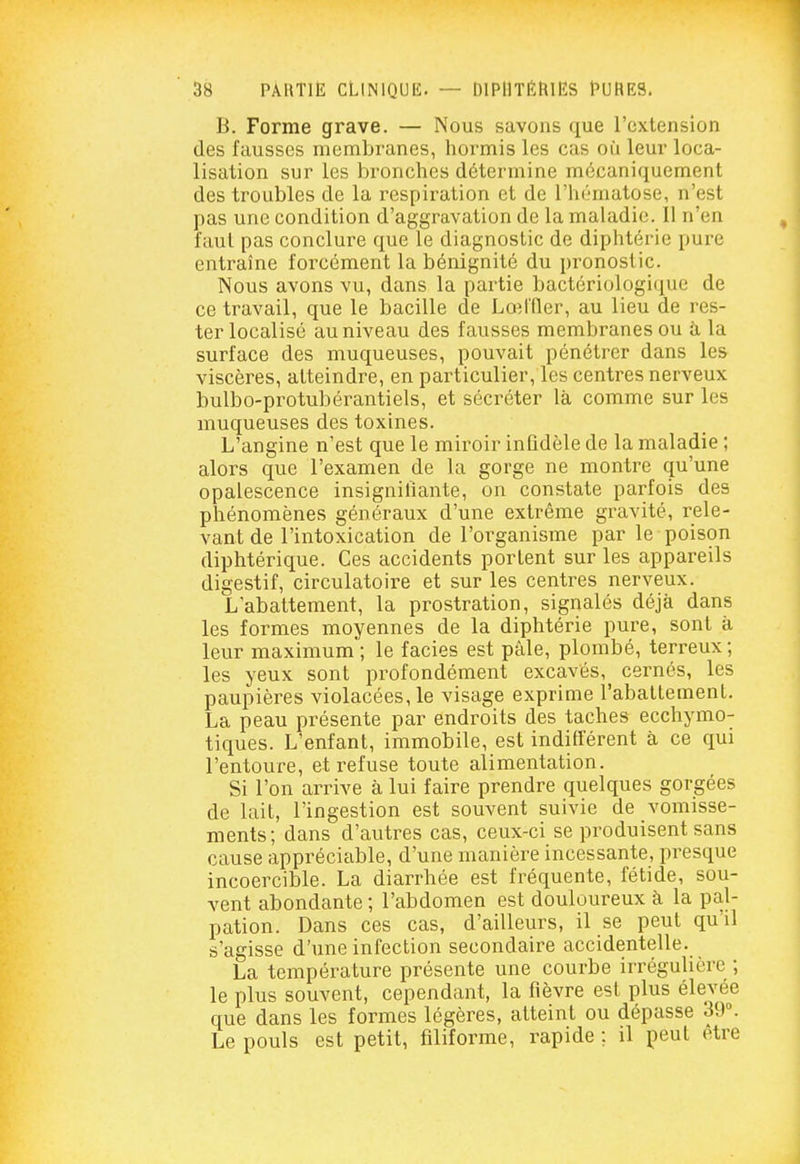 B. Forme grave. — Nous savons que l'extension des fausses membranes, hormis les cas où leur loca- lisation sur les bronches détermine mécaniquement des troubles de la respiration et de l'hématose, n'est pas une condition d'aggravation de la maladie. Il n'en faut pas conclure que le diagnostic de diphtérie pure entraîne forcément la bénignité du pronostic. Nous avons vu, dans la partie bactériologique de ce travail, que le bacille de LoMTlcr, au lieu de res- ter localisé au niveau des fausses membranes ou à la surface des muqueuses, pouvait pénétrer dans les viscères, atteindre, en particulier, les centres nerveux bulbo-protubérantiels, et sécréter là comme sur les muqueuses des toxines. L'angine n'est que le miroir infidèle de la maladie ; alors que l'examen de la gorge ne montre qu'une opalescence insignilïante, on constate parfois des phénomènes généraux d'une extrême gi^avité, rele- vant de l'intoxication de l'organisme par le poison diphtérique. Ces accidents portent sur les appareils digestif, circulatoii-e et sur les centres nerveux. L'abattement, la prostration, signalés déjà dans les formes moyennes de la diphtérie pure, sont à leur maximum ; le faciès est pâle, plombé, terreux ; les yeux sont profondément excavés, cernés, les paupières violacées, le visage exprime l'aballement. La peau présente par endroits des taches ecchymo- tiques. L'enfant, immobile, est indifférent à ce qui l'entoure, et refuse toute alimentation. Si l'on arrive à lui faire prendre quelques gorgées de lait, l'ingestion est souvent suivie de vomisse- ments; dans d'autres cas, ceux-ci se produisent sans cause appréciable, d'une manière incessante, presque incoercible. La diarrhée est fréquente, fétide, sou- vent abondante ; l'abdomen est douloureux à la pal- pation. Dans ces cas, d'ailleurs, il se peut qu'il s'agisse d'une infection secondaire accidentelle. La température présente une courbe irrégulière ; le plus souvent, cependant, la fièvre est plus élevée que dans les formes légères, atteint ou dépasse 39°. Le pouls est petit, filiforme, rapide ; il peut être
