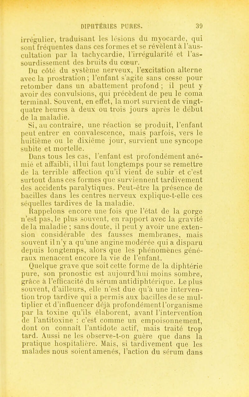 irrégulier, traduisant les lésions du myocarde, qui sont fréquentes dans ces formes et se révèlent à l'aus- cultation par la tachycardie, l'irrégularité et l'as- sourdissement des bruits du cœur. Du côté du système nerveux, l'excitation alterne avec la prostration; l'enfant s'agite sans cesse pour retomber dans un abattement profond ; il peut y avoir des convulsions, qui précèdent de peu le coma terminal. Souvent, en etî'et, la mort survient de vingt- quatre heures à deux ou trois jours après le début de la maladie. Si, au contraire, une réaction se produit, l'enfant peut entrer en convalescence, mais parfois, vers le huitième ou le dixième jour, survient une syncope subite et mortelle. Dans tous les cas, l'enfant est profondément ané- mié et aCfaibli, il lui faut longtemps pour se remettre de la terrible afTection qu'il vient de subir et c'est surtout dans ces formes que surviennent tardivement des accidents paralytiques. Peut-être la présence de bacilles dans les centres nerveux explique-t-elle ces séquelles tardives de la maladie. Rappelons encore une fois que l'état de la gorge n'est pas, le plus souvent, en rapport avec la gravité delà maladie ; sans doute, il peut y avoir une exten- sion considérable des fausses membranes, mais souvent il n'y a qu'une angine modérée qui a disparu depuis longtemps, alors que les phénomènes géné- raux menacent encore la vie de l'enfant. Quelque grave que soit cette forme de la diphtérie pure, son pronostic est aujourd'hui moins sombre, grâce à l'efQcacité du sérum antidiphtérique. Le plus souvent, d'ailleurs, elle n'est due qu'à une interven- tion trop tardive qui a permis aux bacilles de se mul- tiplier et d'influencer déjà profondément l'organisme par la toxine qu'ils élaborent, avant l'intervention de l'antitoxine : c'est comme un empoisonnement, dont on connaît l'antidote actif, mais traité trop tard. Aussi ne les observe-t-on guère que dans la pratique hospitalière. Mais, si tardivement que les malades nous soient amenés, l'action du sérum dans