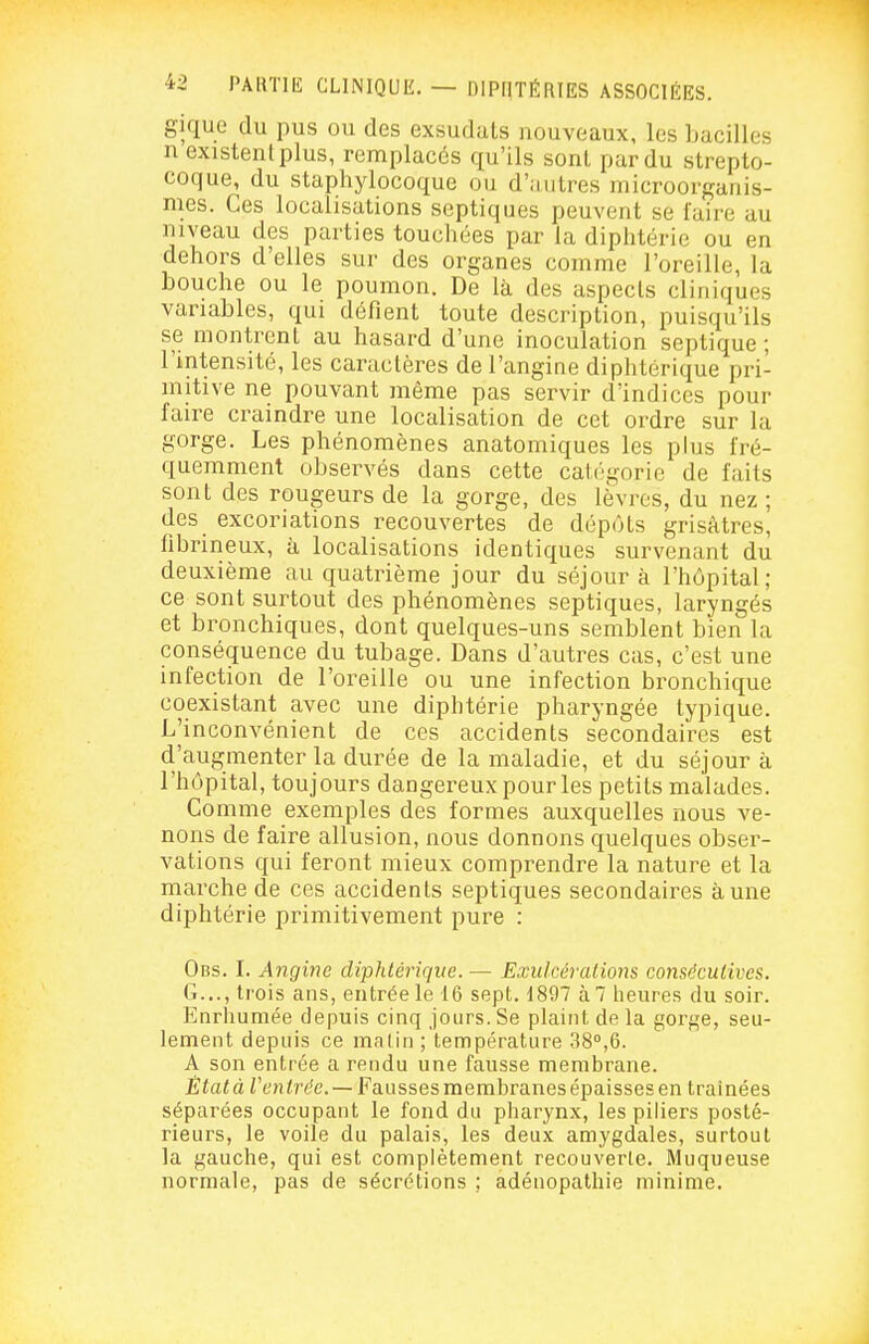 gique (lu pus ou des exsudais nouveaux, les bacilles n existent plus, remplacés qu'ils sont par du strepto- coque, du staphylocoque ou d'autres microorganis- mes. Ces localisations septiques peuvent se faire au niveau des parties touchées par la diphtérie ou en dehors d'elles sur des organes comme l'oreille, la bouche ou le poumon. De là des aspecls cliniques variables, qui défient toute description, puisqu'ils se montrent au hasard d'une inoculation septique ; l'intensité, les caractères de l'angine diphtérique pri- mitive ne pouvant même pas servir d'indices pour faire craindre une localisation de cet ordre sur la gorge. Les phénomènes anatomiques les plus fré- quemment observés dans cette caiégorie de faits sont des rougeurs de la gorge, des lèvres, du nez ; des excoriations recouvertes de dépôts grisâtres, fibrineux, à localisations identiques survenant du deuxième au quatrième jour du séjour à l'hôpital; ce sont surtout des phénomènes septiques, laryngés et bronchiques, dont quelques-uns semblent bien la conséquence du tubage. Dans d'autres cas, c'est une infection de l'oreille ou une infection bronchique coexistant avec une diphtérie pharyngée typique. L'inconvénient de ces accidents secondaires est d'augmenter la durée de la maladie, et du séjour à l'hôpital, toujours dangereux pour les petits malades. Gomme exemples des formes auxquelles nous ve- nons de faire allusion, nous donnons quelques obser- vations qui feront mieux comprendre la nature et la marche de ces accidents septiques secondaires aune diphtérie primitivement pure : Obs. L Angine diphtérique. — Exulcéralions consécutives. G..., trois ans, entrée le 16 sept. 1897 à 7 lieures du soir. Enrhumée depuis cinq jours. Se plaint de la gorge, seu- lement depuis ce malin ; température 38°,6. A son entrée a rendu une fausse membrane. État à Ventrée. — Fausses membranes épaisses en traînées séparées occupant le fond du pharynx, les piliers posté- rieurs, le voile du palais, les deux amygdales, surtout la gauche, qui est complètement recouverte. Muqueuse normale, pas de sécrétions ; adénopathie minime.