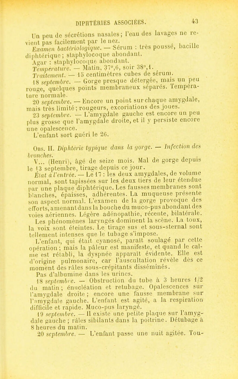 Un peu de sécrétions nasales ; l'eau des lavages ne re- vient pas facilement par le nez. , Examen bactériologique.— Sérum : très pousse, bacille diphtérique; staphylocoque abondant. A-ar : staphylocoque abondant. Température. — i\Iatin, 37»,l), soir 38°,1. ^ Traitement. — io centimètres cubes de sérum. 18 septembre. — Gorge presque détergée, mais un peu rouge, quelques points membraneux séparés, lempera- lure normale. 20 septembre. — Encore un point sur chaque amygdale, mais très limité; rougeurs, excoriations des joues. 23 septembre. — L'amygdale gauche est encore un peu plus grosse que l'amygdale droite, et il y persiste encore une opalescence. L'enfant sort guéri le 2G. Obs. il Diphtérie typique dans la gorge. — Infection des bronches. , , , . V... (Henri), âgé de seize mois. Mal de gorge depuis le 13 septembre, tirage depuis ce jour. État à Ventrée. — Le 17 : les deux amygdales, de volume normal, sont tapissées sur les. deux tiers de leur étendue par une plaque diphtérique. Les fausses membranes sont blanches, épaisses, adhérentes. La muqueuse présente son aspect normal. L'examen de la gorge provoque des elTorts, amenant dans la bouche du muco-pus abondant des voies aériennes. Légère adénopathie, récente, bilatérale. Les phénomènes laryngés dominent la scène. La toux, la voix sont éteintes. Le tirage sus et sous-sternal sont tellement intenses que le tubage s'impose. L'enfant, qui était cyanosé, parait soulagé par cette opération; mais la pâleur est manifeste, et quand le cal- me est rétabli, la dyspnée apparaît évidente. Elle est d'origine pulmonaire, car l'auscultation révèle dès ce moment des râles sous-crépitants disséminés. Pas d'albumine dans les urines. 18 septembre. — Obstruction du tube à 3 heures 1/2 du matin ; énucléation et retubage. Opalescences sur l'amygdale droite ; encore une fausse membrane sur l'nmygdale gauche. L'enfant est agité, a la respiration difficile et rapide. Muco-pus laryngé. 19 septembre. — Il existe une petite plaque sur l'amyg- dale gauche ; râles sibilants dans la poitrine. Détubage à 8 heures du matin. 20 septembre. — L'enfant passe une nuit agitée. Ton-