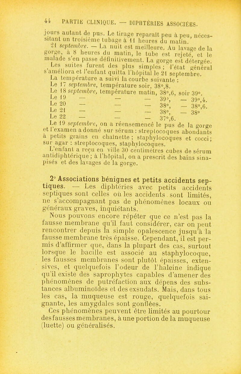 Jours autant de pus. Le tirage reparaît peu à peu, néces- sitant un troisième tubage à H heures du matin ■M septembre. — La nuit est meilleure. Au lavage dp la gorge a 8 heures du malin, le tube est rejeté, et le malade s en passe définitivement. La gorge est déterrée Les suites furent des plus simples; l'état général s amehora et I enfant quitta l'hôpital le 21 septembre. La température a suivi la courbe suivante : Le 17 septembre, température soir, SS^S. Le \S septembre, température matin, 38°,G, soir 39» Le 20 - _ _ 380, _ 330 g. Le 21 - _ _ 380 _ Le 22 _ _ _ 37o;6. Le 19 septembre, on a réensemencé le pus de la gorge et 1 examen a donné sur sérum : streptocoques abondants a petits grains en chaînette; staphylocoques et cocci • sur agar: streptocoques, staphylocoques. ' L'enfant a reçu en ville 30 centimètres cubes de sérum antidiphtérique ; à l'hôpital, on a prescrit des bains sina- pisés et des lavages de la gorge. 2 Associations bénignes et petits accidents sep- tiques. — Les diphtéries avec petits accidents septiques sont celles où les accidents sont limités, ne s'accompagnant pas de phénomènes locaux ou généraux graves, inquiétants. Nous pouvons encore répéter que ce n'est pas la fausse membrane qu'il faut considérer, car on peut rencontrer depuis la simple opalescence jusqu'à la fausse membrane très épaisse. Cependant, il est per- mis d'affirmer que, dans la plupart des cas, surtout lorsque le bacille est associé au staphjdocoque, les fausses membranes sont plutôt épaisses, exten- sives, et quelquefois l'odeur de l'haleine indique qu'il existe des saprophytes capables d'amener des phénomènes de putréfaction aux dépens des subs- tances albuminoïdes et des exsudais. Mais, dans tous les cas, la muqueuse est rouge, quelquefois sai- gnante, les amygdales sont gonflées. Ces phénomènes peuvent être limités au pourtour des fausses membranes, à une portion de la muqueuse (luette) ou généralisés.