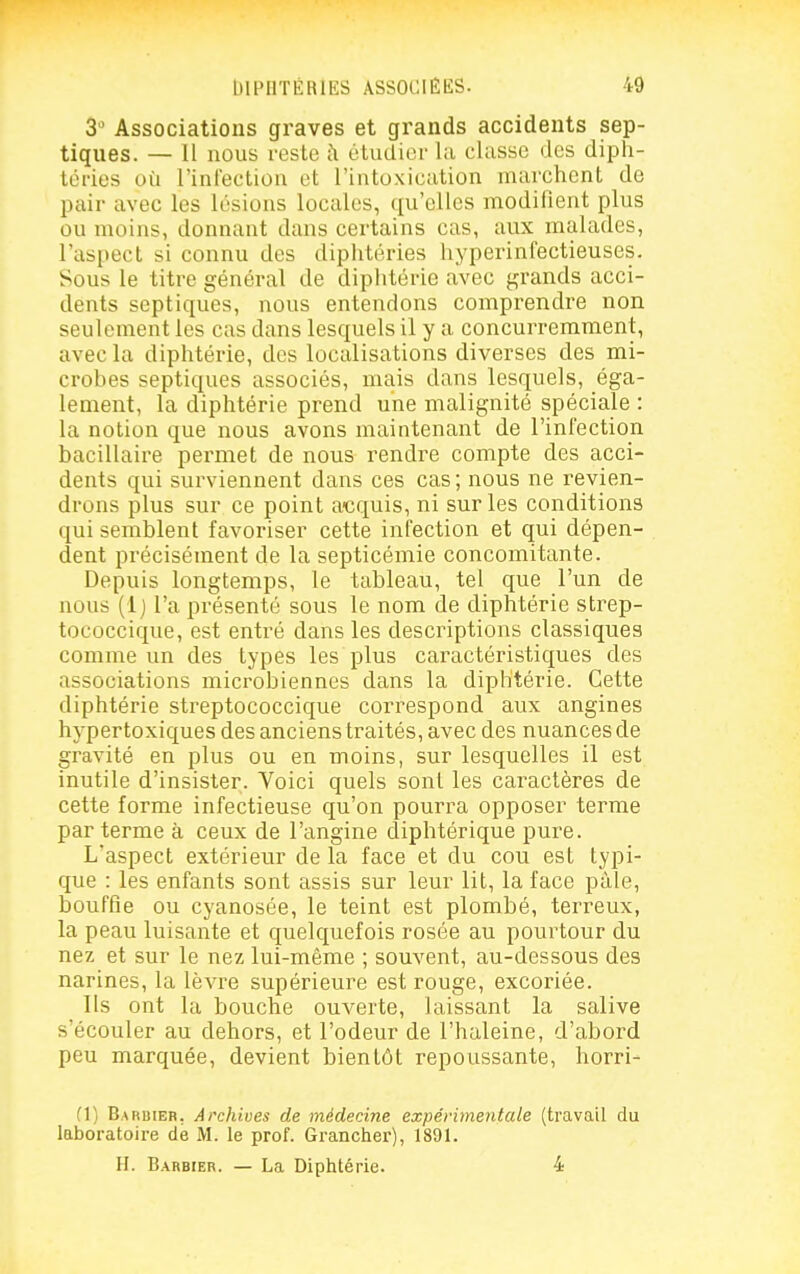 3 Associations graves et grands accidents sep- tiques. — Il nous reste i\ étudier la classe des diph- téries où l'infection et l'intoxication marchent de pair avec les lésions locales, qu'elles modifient plus ou moins, donnant dans certains cas, aux malades, l'aspect si connu des diphtéries hyperinfectieuses. Sous le titre général de diphtérie avec grands acci- dents septiques, nous entendons comprendre non seulement les cas dans lesquels il y a concurremment, avec la diphtérie, des localisations diverses des mi- crobes septiques associés, mais dans lesquels, éga- lement, la diphtérie prend une malignité spéciale : la notion que nous avons maintenant de l'infection bacillaire permet de nous rendre compte des acci- dents qui surviennent dans ces cas; nous ne revien- drons plus sur ce point acquis, ni sur les conditions qui semblent favoriser cette infection et qui dépen- dent précisément de la septicémie concomitante. Depuis longtemps, le tableau, tel que l'un de nous (1) l'a présenté sous le nom de diphtérie strep- tococcique, est entré dans les descriptions classiques comme un des types les plus caractéristiques des associations microbiennes dans la diphtérie. Cette diphtérie streptococcique correspond aux angines hypertoxiques des anciens traités, avec des nuances de gravité en plus ou en moins, sur lesquelles il est inutile d'insister. Voici quels sont les caractères de cette forme infectieuse qu'on pourra opposer terme par terme à ceux de l'angine diphtérique pure. L'aspect extérieur de la face et du cou est typi- que : les enfants sont assis sur leur lit, la face paie, bouffie ou cyanosée, le teint est plombé, terreux, la peau luisante et quelquefois rosée au pourtour du nez et sur le nez lui-même ; souvent, au-dessous des narines, la lèvre supérieure est rouge, excoriée. Ils ont la bouche ouverte, laissant la salive s'écouler au dehors, et l'odeur de l'haleine, d'abord peu marquée, devient bientôt repoussante, horri- (1) Barbier, Archives de médecine expérimentale (travail du laboratoire de M. le prof. Grancher), 1891. H. Barbier. — La Diphtérie. 4