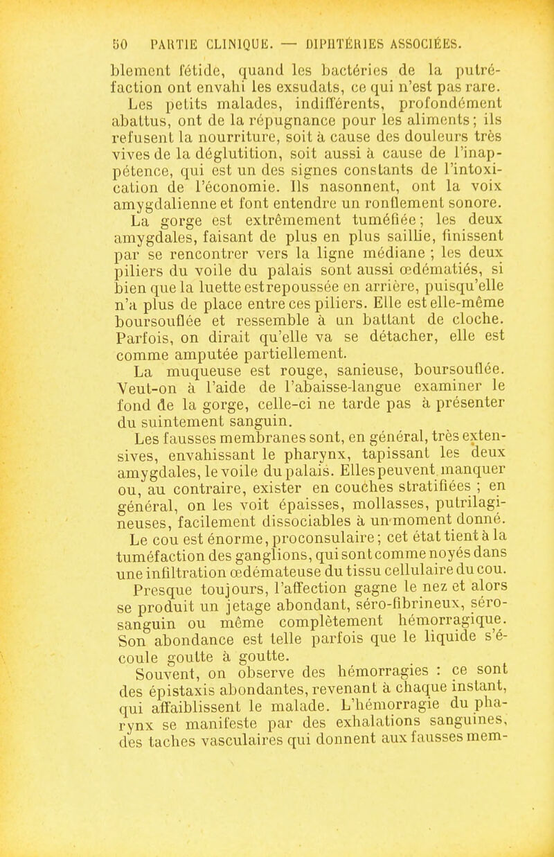 blenient fétide, quand les bactéries de la putré- faction ont envahi les exsudais, ce qui n'est pas rare. Les petits malades, indifférents, profondément abattus, ont de la répugnance pour les aliments ; ils refusent la nourriture, soit à cause des douleurs très vives de la déglutition, soit aussi à cause de l'inap- pétence, qui est un des signes constants de l'intoxi- cation de l'économie. Ils nasonnent, ont la voix amygdalienne et font entendre un ronflement sonore. La gorge est extrêmement tuméfiée ; les deux amygdales, faisant de plus en plus saillie, fmissent par se rencontrer vers la ligne médiane ; les deux piliers du voile du palais sont aussi œdématiés, si bien que la luette estrepoussée en arrière, puisqu'elle n'a plus de place entre ces piliers. Elle est elle-même boursouflée et ressemble à an battant de cloche. Parfois, on dirait qu'elle va se détacher, elle est comme amputée partiellement. La muqueuse est rouge, sanieuse, boursouflée. Veut-on à l'aide de l'abaisse-langue examiner le fond de la gorge, celle-ci ne tarde pas à présenter du suintement sanguin. Les fausses membranes sont, en général, très exten- sives, envahissant le pharynx, tapissant les deux amygdales, le voile du palais. Elles peuvent manquer ou, au contraire, exister en couches stratifiées ; en général, on les voit épaisses, mollasses, putrilagi- neuses, facilement dissociables à un moment donné. Le cou est énorme, proconsulaire ; cet état tient à la tuméfaction des ganglions, qui sont comme noyés dans une infiltration œdémateuse du tissu cellulaire du cou. Presque toujours, l'afi^ection gagne le nez et alors se produit un jetage abondant, séro-fibrineux, séro- sanguin ou même complètement hémorragique. Son abondance est telle parfois que le liquide s'é- coule goutte à goutte. Souvent, on observe des hémorragies : ce sont des épistaxis abondantes, revenant à chaque instant, qui affaiblissent le malade. L'hémorragie du pha- rynx se manifeste par des exhalations sanguines, des taches vasculaires qui donnent aux fausses mem- J