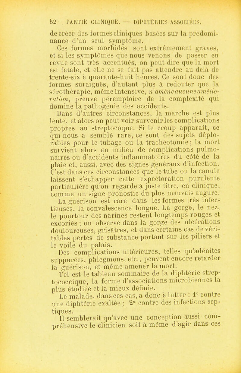 f)2 l^ÂKTlIî CLINIQUE. — DllMlTÉlUES ASSOCIÉES, de créer des formes cliniques basées sur la prédomi- nance d'un seul symptôme. Ces formes morbides sont extrêmement graves, et si les symptômes que nous venons de passer en revue sont très accentués, on peut dire que la mort est fatale, et elle ne se fait pas attendre au delà de trente-six à quarante-huit heures. Ce sont donc des formes suraiguës, d'autant plus à redouter que la sérothérapie, même intensive, n amène aucune amélio- ralion, preuve péremptoire de la complexité qui domine la palhogénie des accidents. Dans d'autres circonstances, la marche est plus lente, et alors on peut voir survenir les complications propres au streptocoque. Si le croup apparaît, ce qui nous a semblé rare, ce sont des sujets déplo- rables pour le tubage ou la trachéotomie ; la mort survient alors au milieu de complications pulmo- naires ou d'accidents inflammatoires du côté de la plaie et, aussi, avec des signes généraux d'infection. C'est dans ces circonstances que le tube ou la canule laissent s'échapper cette expectoration purulente particulière qu'on regarde ajuste titre, en clinique, comme un signe pronostic du plus mauvais augure. La guérison est rare dans les foi^mes très infec- tieuses, la convalescence longue. La gorge, le nez, le pourtour des narines restent longtemps rouges et excoriés ; on observe dans la gorge des ulcérations douloureuses, grisâtres, et dans certains cas de véri- tables pertes de substance portant sur les piliers et le voile du palais. Des complications ultérieures, telles qu'adénites suppurées, phlegmons, etc., peuvent encore retarder la guérison, et même amener la mort. Tel est le tableau sommaire de la diphtérie strep- tococcique, la forme d'associations microbiennes la plus étudiée et la mieux définie. Le malade, dans ces cas, a donc à lutter : 1 contre une diphtérie exaltée ; 2» contre des infections sep- tiques. Il semblerait qu'avec une conception aussi com- préhensive le clinicien soit à même d'agir dans ces