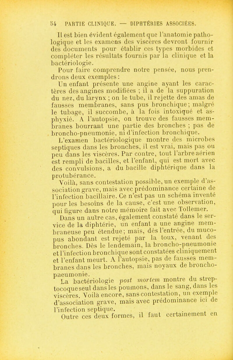 Il est bien évident également que l'anatomie patho- logique et les examens des viscères devront fournir des documents pour établir ces types morbides et compléter les résultats fournis par la clinique et la bactériologie. Pour faire comprendre notre pensée, nous pren- drons deux exemples : Un enfant présente une angine ayant les carac- tères des angines modifiées ; il a de la suppuration du nez, du larynx ; on le tube, il rejette des amas de fausses membranes, sans pus bronchique; malgré le tubage, il succombe, à la fois intoxiqué et as- phyxié. A l'autopsie, on trouve des fausses mem- branes bourrant une partie des bronches ; pas de . broncho-pneumonie, ni d'infection bronchique. L'examen bactériologique montre des microbes septiques dans les bronches, il est vrai, mais pas ou peu dans les viscères. Par contre, tout l'arbre aérien est rempli de bacilles, et l'enfant, qui est mort avec des convulsions, a du bacille diphtérique dans la protubérance. Voilà, sans contestation possible, un exemple d'as- sociation grave, mais avec prédominance certaine de l'infection bacillaire. Ce n'est pas un schéma inventé pour les besoins de la cause, c'est une observation, qui figure dans notre mémoire fait avec Tollemer. Dans un autre cas, également constaté dans le ser- vice de la diphtérie, un enfant a une angine mem- braneuse peu étendue; mais, dès l'entrée, du muco- pus abondant est rejeté par la toux, venant des bronches. Dès le lendemain, la broncho-pneumonie et l'infection bronchique sont constatées cliniquement et l'enfant meurt. A l'autopsie, pas de fausses mem- branes dans les bronches, mais noyaux de broncho- pneumonie. La bactériologie post moriem montre du strep- tocoque seul dans les poumons, dans le sang, dans les viscères Voilà encore, sans contestation, un exemple d'association grave, mais avec prédominance ici de l'infection septique. Outre ces deux formes, il faut certainement en