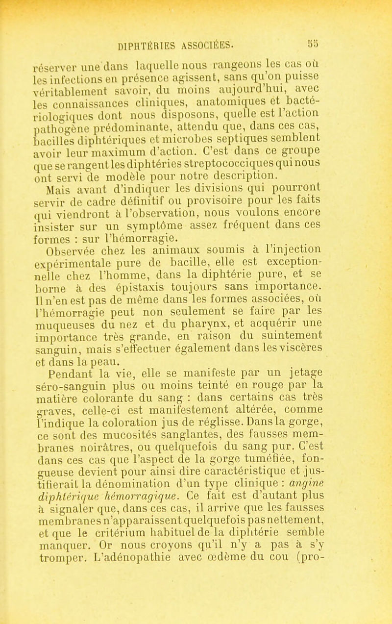 réserver une dans laquelle nous rangeons les cas oti les infections en présence agissent, sans qu'on puisse véritablement savoir, du moins aujourd'hui, avec les connaissances cliniques, anatomiques et bacté- riologiques dont nous disposons, quelle est l'action pathogène prédominante, attendu que, dans ces cas, bacilles diphtériques et microbes septiques semblent avoir leur maximum d'action. C'est dans ce groupe que se rangent les diphtéries streptococciques qui nous ont servi de modèle pour notre description. Mais avant d'indiquer les divisions qui pourront servir de cadre définitif ou provisoire pour les faits qui viendront à l'observation, nous voulons encore insister sur un symptôme assez fréquent dans ces formes : sur l'hémorragie. Observée chez les animaux soumis à l'injection expérimentale pure de bacille, elle est exception- nelle chez l'homme, dans la diphtérie pure, et se borne à des épistaxis toujours sans importance. Il n'en est pas de même dans les formes associées, où l'hémorragie peut non seulement se faire par les muqueuses du nez et du pharynx, et acquérir une importance très grande, en raison du suintement sanguin, mais s'effectuer également dans les viscères et dans la peau. Pendant la vie, elle se manifeste par un jétage séro-sanguin plus ou moins teinté en rouge par la matière colorante du sang : dans certains cas très graves, celle-ci est manifestement altérée, comme l'indique la coloration jus de réglisse. Dans la gorge, ce sont des mucosités sanglantes, des fausses mem- branes noirâtres, ou quelquefois du sang pur. C'est dans ces cas que l'aspect de la gorge tuméfiée, fon- gueuse devient pour ainsi dire caractéristique et jus- tifierait la dénomination d'un type clinique : angine diphtérique hémorragique. Ce fait est d'autant plus à signaler que, dans ces cas, il arrive que les fausses membranes n'apparaissent quelquefois pasnettement, et que le critérium habituel de la diplitérie semble manquer. Or nous croyons qu'il n'y a pas à s'y tromper. L'adénopathie avec œdème du cou (pro-
