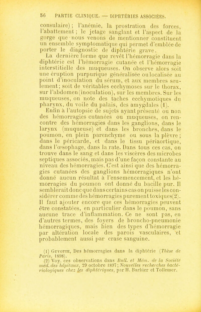 consulaire) ; l'anémie, la prostration des forces, l'abattement ; le jetage sanglant et l'aspect de la gorge que nous venons de mentionner constituent un ensemble symptomatique qui permet d'emblée de porter le diagnostic de diphtérie grave. La dernière l'orme que revût l'hémorragie dans la diphtérie est l'hémorragie cutanée et l'hémorragie interstitielle des muqueuses. On observe alors soit une éruption purpurique généralisée oulocalisée au point d'inoculation du sérum, et aux membres seu- lement; soit de véritables ecchymoses sur le thorax, sur l'abdomen (inoculation), sur les membres. Sur les muqueuses, on note des taches ecchymotiques du pharynx, du voile du palais, des amygdales (1). Enfin à l'autopsie de sujets ayant présenté ou non des hémorragies cutanées ou muqueuses, on ren- contre des hémorragies dans les ganglions, dans le larynx (muqueuse) et dans les bronches, dans le poumon, en plein parenchyme ou sous la plèvre ; dans le péricarde, et dans le tissu périaortique, dans l'œsophage, dans la rate. Dans tous ces cas, on trouve dans le sang et dans les viscères des microbes septiques associés, mais pas d'une façon constante au niveau des hémorragies. C'est ainsi que des hémorra- gies cutanées des ganglions hémorragiques n'ont donné aucun résultat à l'ensemencement, et les hé- morragies du poumon ont donné du bacille pur. 11 semblerait donc que dans certains cas on puisse les con- sidérer comme des hémorragies purement toxiques(2). Il faut ajouter encore que ces hémorragies peuvent être constatées, en particulier dans le poumon, sans aucune trace d'inflammation. Ce ne sont pas, en d'autres termes, des foyers de broncho-pneumonie hémorragiques, mais bien des types d'hémorragie par altération locale des parois vasculaires, et probablement aussi par crase sanguine. (1) GuYOTTE, Des hémorragies dans la diphtérie [Thèse de Paris, 1898). (2) Voy. ces observations dans Bull. e.l Mai», de la Société méd.des hôpitaux, 29 octobre \^'yi\ Nouvelles recherches bacté- riologiques chez les diphtériques, par II. Barbier et ïoUemer.