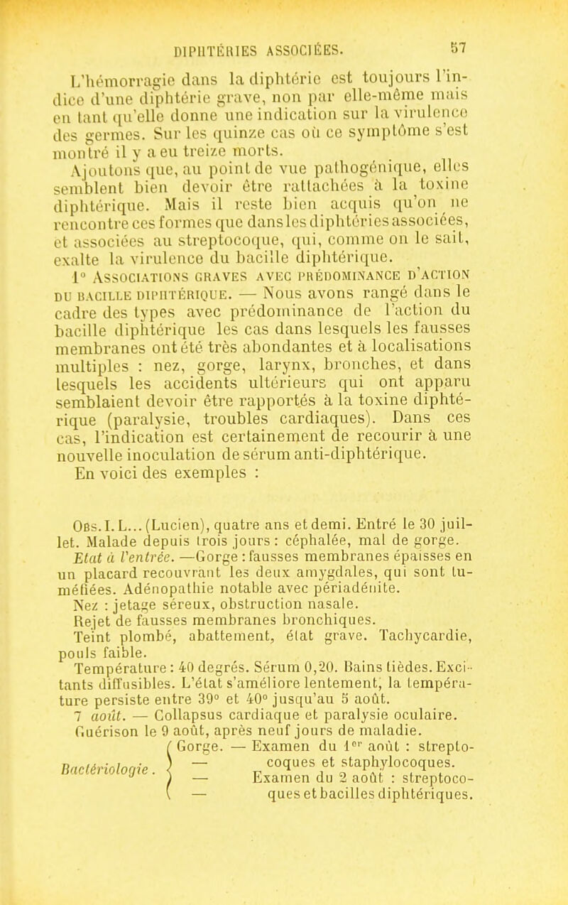 L'hémorragie dans la diphtérie est toujours l'in- dice d'une diphtérie grave, non par elle-même mais en tant qu'elle donne une indication sur la virulciico des germes. Sur les quinze cas où ce symptôme s'est montré il y a eu treize morts. Ajoutons que, au point de vue pathogénique, elles semblent bien devoir être rattachées à la toxine diphtérique. Mais il reste bien acquis qu'on ne rencontre ces formes que danslesdiphtéries associées, et associées au streptocoque, qui, comme on le sait, exalte la virulence du bacille diphtérique. 1 Associations graves avec prédominance d'action DU bacille DiiMiTÉRiQUE. — Nous avous rangé dans le cadre des types avec prédominance de l'action du bacille diphtérique les cas dans lesquels les fausses membranes ont été très abondantes et à localisations multiples : nez, gorge, larynx, bronches, et dans lesquels les accidents ultérieurs qui ont apparu semblaient devoir être rapportés à la toxine diphté- rique (paralysie, troubles cardiaques). Dans ces cas, l'indication est certainement de recourir à une nouvelle inoculation de sérum anti-diphtérique. En voici des exemples : Obs.I. L... (Lucien), quatre ans et demi. Entré le 30 juil- let. Malade depuis Irois jours : céphalée, mal de gorge. Etat à Ventrée. —Gorge : fausses membranes épaisses en un placard recouvrant les deux amygdales, qui sont lu- métîées. Adénopathie notable avec périadéuite. Nez : jetage séreux, obstruction nasale. Rejet de fausses membranes bronchiques. Teint plombé, abattement, élat grave. Tachycardie, pouls faible. Température : 40 degrés. Sérum 0,20. Bains tièdes. Exci - tants diffusibles. L'état s'améliore lentement, la tempéra- ture persiste entre SO et 40 jusqu'au 5 août. 7 août. — CoUapsus cardiaque et paralysie oculaire, fiuérison le 9 août, après neuf jours de maladie. Gorge. — Examen du 1'' août : strepto- — coques et staphylocoques. — Examen du 2 août : streptoco- — ques etbacilles diphtériques. Bactériologie.