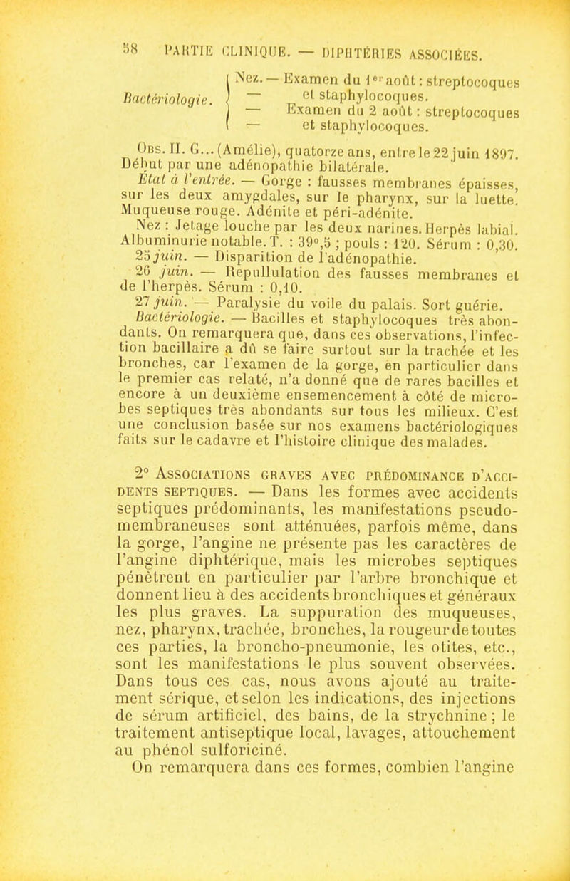 1 Nez. —Examen du août: streptocoques Bactériologie. \ ~ „ staphylocoijues. 1 — Examen du 2 août : streptocoques ( — et staphylocoques. Oiis.II. G...(Amélie), quatorze ans, enlrele22juin 1897. Début par une adénopathie bilatérale. Etat à l'entrée. — Gorge : fausses membranes épaisses, sur les deux amygdales, sur le pharynx, sur la luette Muqueuse rouge. Adénite et péri-adénite. Nez : Jelage louche par les deux narines. Herpès labial. Albummurie notable. T. : 39°,5 ; pouls : 120. Sérum : 0,30. 2'6juin. — Disparition de l'adénopathie. 26 juin. — Repullulation des fausses membranes et de l'herpès. Sérum : 0,10. 27 juin. — Paralysie du voile du palais. Sort guérie. liaetériologie. — Bacilles et staphylocoques très abon- dants. On remarquera que, dans ces' observations, l'infec- tion bacillaire a dû se faire surtout sur la trachée et les bronches, car l'examen de la gorge, en particulier dans le premier cas relaté, n'a donné que de rares bacilles et encore à un deuxième ensemencement à côté de micro- bes septiques très abondants sur tous les milieux. C'est une conclusion basée sur nos examens bactériologiques faits sur le cadavre et l'histoire clinique des malades. 2° Associations graves avec prédominance d'acci- dents SEPTIQUES. — Dans les formes avec accidents septiques prédominants, les manifestations pseudo- membraneuses sont atténuées, parfois même, dans la gorge, l'angine ne présente pas les caractères de l'angine diphtérique, mais les microbes se])tiques pénètrent en particulier par l'arbre bronchique et donnent lieu à des accidents bronchiques et généraux les plus graves. La suppuration des muqueuses, nez, pharynx, trachée, bronches, la rougeur de toutes ces parties, la broncho-pneumonie, les otites, etc., sont les manifestations le plus souvent observées. Dans tous ces cas, nous avons ajouté au traite- ment sérique, et selon les indications, des injections de sérum artificiel, des bains, de la strychnine ; le traitement antiseptique local, lavages, attouchement au phénol sulforiciné. On remarquera dans ces formes, combien l'angine