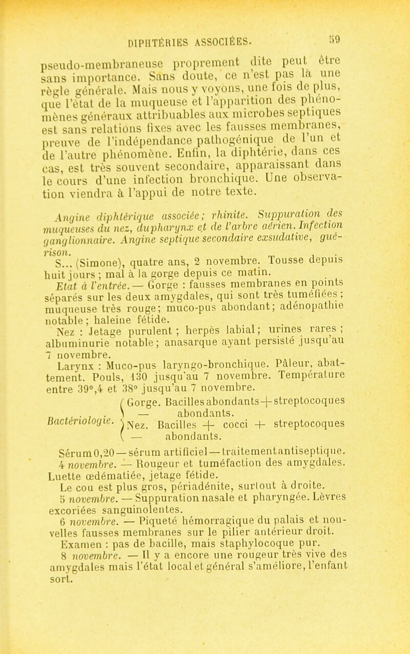 pseudo-membraneuse proprement dite peut être sans importance. Sans doute, ce n'est pas là une règle générale. Mais nous y voyons, une fois de plus, que l'état de la muqueuse et l'apparition des phéno- mènes généraux attribuables aux microbes septiques est sans relations fixes avec les fausses membranes, preuve de l'indépendance pathogénique de l'un et de l'autre phénomène. Enfin, la diphtérie, dans ces cas, est très souvent secondaire, apparaissant dans le cours d'une infection bronchique. Une observa- tion viendra à l'appui de notre texte. Angine diphtérique associée; rhinite. Suppuration des muqueuses du nez, dupharynx et de l'arbre aérien. Infection ganglionnaire. Angine septique secondaire exsiidative, gue- î*iSOH. s..*. (Simone), quatre ans, 2 novembre. Tousse depuis huit jours ; mal à la gorge depuis ce malin. Etat à Ventrée. — Gorge : fausses membranes en points séparés sur les deux amygdales, qui sont très tuméfiées ; muqueuse très rouge; muco-pus abondant; adénopathie notable ; haleine fétide. Nez : Jetage purulent ; herpès labial ; urmes rares ; albuminurie notable; anasarque ayant persisté jusqu au 1 novembre. Larynx : Muco-pus laryngo-bronchique. Pâleur, abat- tement. Pouls, 130 jusqu'au 7 novembre. Température entre 39'',4 et 38° jusqu'au 7 novembre. ( Gorge. Bacilles abondants + streptocoques ... \ — abondants. Bactériologie, w^^. Bacilles -f- cocci -t- streptocoques ( — abondants. Sérura0,20 —sérum artificiel —traitement antiseptique. 4 novembre. — Rougeur et tuméfaction des amygdales. Luette œdématiée, jetage fétide. Le cou est plus gros, périadénite, surtout à droite. a novembre. — Suppuration nasale et pharyngée. Lèvres excoriées sanguinolentes. 6 novembre. — Piqueté hémorragique du palais et nou- velles fausses membranes sur le pilier antérieur droit. Examen : pas de bacille, mais staphylocoque pur. 8 novembre. — H y a encore une rougeur très vive des amygdales mais l'état local et général s'améliore, l'enfant sort.