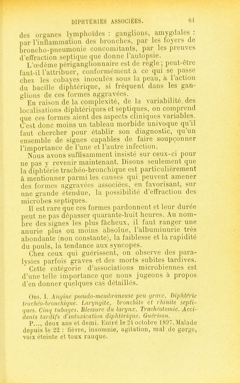 des organes lymphoïdes : ganglions, amygdales : par l'inflammation des l)ronches, par les foyers de broncho-pneumonie concomitants, par les preuves d'eiVraction septiquc que donne l'autopsie. L'œdème périganglionnaire est de règle ; peut-être faut-il l'attribuer, conformément à ce qui se^ passe chez les cobayes inoculés sous la peau, ci l'action du bacille diphtérique, si fréquent dans les gan- glions de ces formes aggravées. En raison de la complexité, de la variabilité, des localisations diphtériques et septiques, on comprend que ces formes aient des aspects cliniques variables. C'est donc moins un tableau morbide univoque qu'il faut chercher pour établir son diagnostic, qu'un ensemble de signes capables de faire soupçonner l'importance de l'une et l'autre infection. Nous avons suffisamment insisté sur ceux-ci pour ne pas y revenir maintenant. Disons seulement que la diphtérie trachéo-bronchique est particulièrement à mentionner parmi les causes qui peuvent amener des formes aggravées associées, en favorisant, sur une grande étendue, la possibilité d'effraction des microbes septiques. Il est rare que ces formes pardonnent et leur durée peut ne pas dépasser quarante-huit heures. Au nom- bre des signes les plus fâcheux, il faut ranger une anurie plus ou moins absolue, l'albuminurie très abondante (non constante), la faiblesse et la rapidité du pouls, la tendance aux syncopes. Chez ceux qui guérissent, on observe des para- lysies parfois graves et des morts subites tardives. ' Cette catégorie d'associations microbiennes est d'une telle importance que nous jugeons à propos d'en donner quelques cas détaillés. Obs. I. Angine pseudo-membraneuse peu grave. Diphtérie tnichéo-hroncliique. laryngite, bronchite et rhinite septi- ques. Cinq tubages. Blessure du larynx. Trachi'.otomie. Acci- dents tardifs d'intoxication diphtérique. Guérison. P..., deux ans et demi. Entré le 24 octobre 1897. Malade depuis le 22 : fièvre, insomnie, agitation, mai de gorge, voix éteinte et toux rauque.