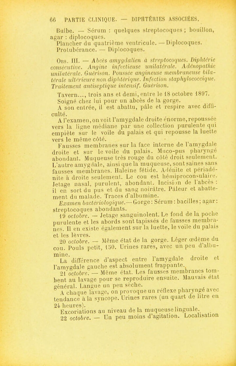 IJulbe. — Sérum : quelques streptocoques ; bouillon, agar : diplocoquos. Plancher du quatrième ventricule, — Diplocoques. Protubérance. — Diplocoques. Oiis. III. — Abcès amygdalien à Klreplocoques. Diphtérie oomér.ulivc. Angine infectieuse unilatdrale. Ad&nopatkic unilatérale. GaériMn. Vomsée ançjineuse membraneuse bila- térale ulti'rieure non dipUlérique. Infection stapliylococcique. Traitement antiseptique intensif. Guérison. Tavern..., trois ans et demi, entre le 18 octobre 1897, Soigné chez lui pour un abcès de la gorge. A son entrée, il est abattu, pâle et respire avec diffi- culté. A l'examen, on voit l'amygdale droite énorme,repoussée vers la ligne médiane par une collection purulente qui empiète sur le voile du palais et qui repousse la luette vers le même côté. Fausses membranes sur la face interne de l'amygdale droite et sur le voile du palais. Muco-pus pharyngé abondant. Muqueuse très rouge du côté droit seulement. L'autre amygdale, ainsi que la muqueuse, sont saines sans fausses membranes. Haleine fétide. Adéiiite et périadé- nile à droite seulement. Le cou est héiniproconsulaire. Jelage nasal, purulent, abondant. Incision de l'abcès : il en sort du pus et du san^ noirâtre. Pâleur et abatte- ment du malade. Traces d'albumine. Examen bactériologique.— Gorge : Sérum : bacdles ; agar : streptocoques abondants. ^ , , , , 19 octobre. — Jetage sanguinolent. Le fond de la poche purulente et les abords sont tapissés de fausses membra- nes. Il en existe également sur la luette, le voile du palais et les lèvres. , , , i 20 octobre. — Même état de la gorge. Léger œdème du cou. Pouls petit, IbO. Urines rares, avec un peu d'albu- mine. , , 1 „i. La différence d'aspect entre l'amygdale droite et l'amygdale gauche est absolument frappante. 21 octobre. — Même état. Les fausses membranes tom- bent au lavage pour se reproduire ensuite. Mauvais état général. Langue un peu sèche. A chaque lavage, on provoque un reQexe pharyngé avec tendance à la syncope. Urines rares (un quart de litre en 24 heures). ,. , Excoriations au niveau de la muqueuse linguale. 22 octobre. — Un peu moins d'agitation. Localisation