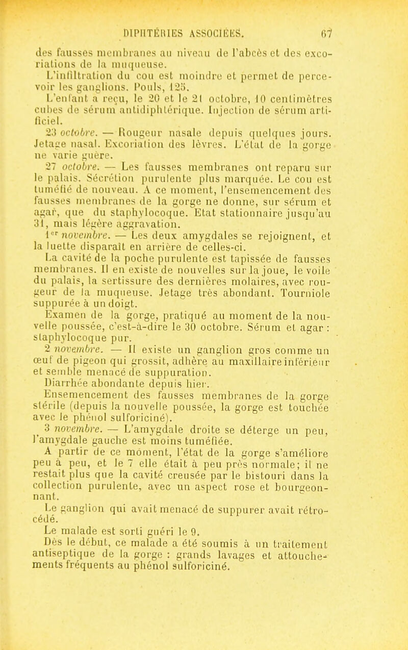 des fausses membranes au niveau de l'abcès et des exco- riations de la mufiLieuse. L'inliltiation du cou est moindre et permet de perce- voir les ganglions. Pouls, 125. L'enlant a reçu, le 20 et le 21 octobre, 10 centimètres cubes de sérum antidiplilérique. Injection de sérum arti- ficiel. 23 octobre. — Rougeur nasale depuis quelques jours. Jetage nasal. Excoriation des lèvres. L'état de la gorge ne varie guère. 27 octobre. — Les fausses membranes ont reparu sur le palais. Sécrétion purulente plus marquée. Le cou est tuméfié de nouveau. A ce moment, l'ensemencement des fausses membranes de la gorge ne donne, sur sérum et agar, que du staphylocoque. Etat stationnaire jusqu'au 31, mais légère aggravation. [novembre. — Les deux amygdales se rejoignent, et la luette disparait en arrière de celles-ci. La cavité de la poche purulente est tapissée de fausses membranes. Il en existe de nouvelles sur la joue, le voile du palais, la sertissure des dernières molaires, avec rou- geur de la muqueuse, .letage très abondant. Tourniole suppurée à un doigt. Examen de la gorge, pratiqué au moment de la nou- velle poussée, c'est-à-dire le 30 octobre. Sérum et agar : staphylocoque pur. 2 novembre. — Il existe un ganglion gros comme un œuf de pigeon qui grossit, adhère au maxillaireinléri.enr et semble menacé de suppuration. Diarrhée abondante depuis hier. Ensemencement des fausses membrnnes de la gorge stérile (depuis la nouvelle poussée, la gorge est touchée avec le phénol sulforiciné). 3 novembre. — L'amygdale droite se déterge un peu, l'amygdale gauche est moins tuméfiée. A partir de ce moment, l'état de la gorge s'améliore peu à peu, et le 7 elle était à peu près normale; il ne restait plus que la cavité creusée par le bistouri dans la collection purulente, avec un aspect rose et bourgeon- nant. Le ganglion qui avait menacé de suppurer avait rétro- cédé. Le malade est sorti guéri le 9. Dès le début, ce malade a été soumis à un traitement antiseptique de la gorge : grands lavages et attouche- ments fréquents au phénol sulforiciné.