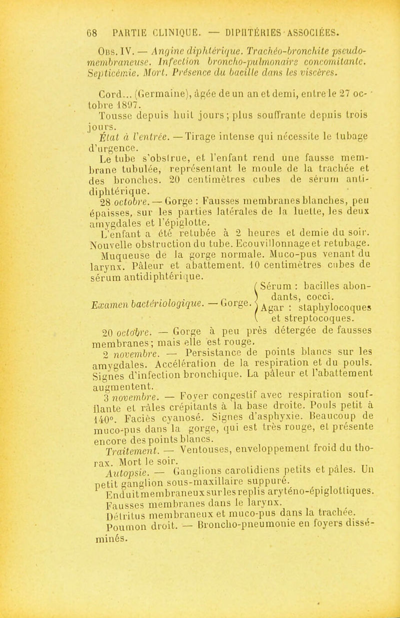 0ns. IV. — Angine diphtérique. Trachéo-bronchile pseudo- membrancme. Infection broncho-pulmonaire concomitanlc. Septicémie. Morl. Présence du bacille dans les viscères. Cord... (Germaine), à^ée de un an et demi, entre le 27 oc- ■ tobre 1897. Tousse depuis liuit jours; plus soufTrante depuis trois jours. État à Ventrée. — Tirage intense qui nécessite le tubage d'urgence. Le tube s'obsirue, et l'enfant rend une fausse mem- brane tubulée, représenlant le moule de la tracliée et des bronches. 20 centimètres cubes de sérum anti- diphtérique. 28 octobre. — Gorge : Fausses membranes blanches, peu épaisses, sur les parties latérales de la luette, les deux amygdales et l'épiglotte. L'enfant a été retubée à 2 heures et demie du soir. Nouvelle obstruction du tube. Ecouvillonnage et retubage. Muqueuse de la gorge normale. Muco-pus venant du larynx. Pâleur et abattement. 10 centimètres cubes de sérum antidiphtérii[ue. / Sérum : bacilles abon- , n ) dants, cocci. Examen bactériologique. - Gorge. < ^^^^ . staphylocoques \ et streptocoques. 20 octo'bre. — Gorge à peu près détergée de fausses membranes; mais elle est rouge, 2 novembre. — Persistance de points blancs sur les arnygdales. Accélération de la respiration et du pouls. Signes d'infection bronchique. La pâleur et rabattement augmentent. . 2 novembre. — Fover congestiF avec respiration soui- llante et râles crépitants à la base droite. Pouls petit à 140 Faciès cyanosé. Signes d'asphyxie. Beaucoup de muco-pus dans la gorge, qui est très rouge, et présente encore des points blancs. , r -j , x, Traitement. — Ventouses, enveloppement froid du tho- rax. Mort le soir. . Autopsie. — Ganglions caroUdiens petits et pales. Un petit ganglion sous-maxillairc suppuré. Enduitmembraneuxsurlesreplis aryténo-épiglotliques. Fausses membranes dans le larynx. Détritus membraneux et muco-pus dans la trachée. Poumon droit. — Broncho-pneumonie en foyers dissé- minés.