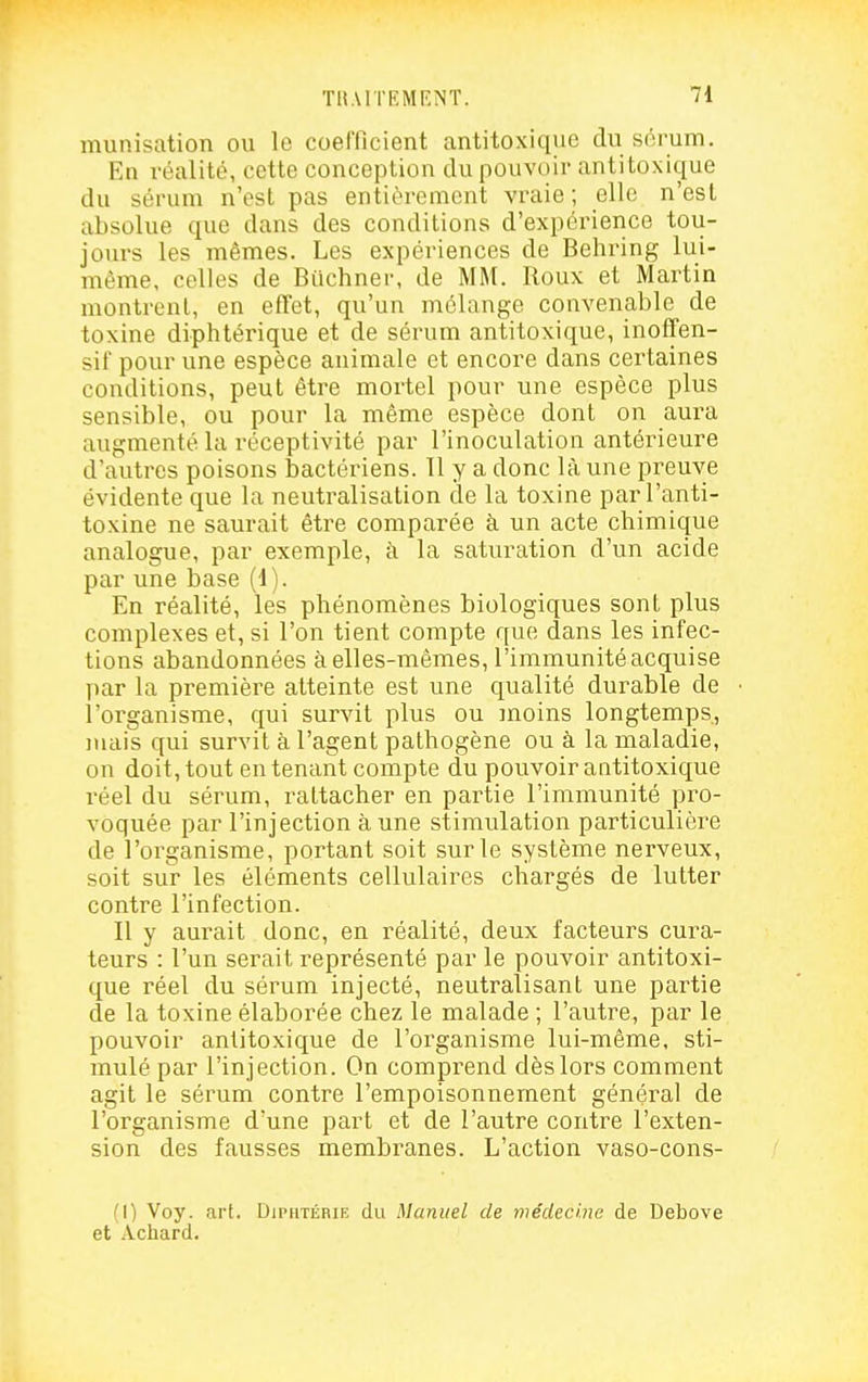 munisation ou le coefficient antitoxique du sôrum. En réalité, cette conception du pouvoir antitoxique du sérum n'est pas entièrement vraie; elle n'est absolue que dans des conditions d'expérience tou- jovu's les mêmes. Les expériences de Behring lui- même, celles de Buchner, de MM. Roux et Martin montrent, en effet, qu'un mélange convenable de toxine diphtérique et de sérum antitoxique, inoffen- sif pour une espèce animale et encore dans certaines conditions, peut être mortel pour une espèce plus sensible, ou pour la même espèce dont on aura augmenté la réceptivité par l'inoculation antérieure d'autres poisons bactériens. 11 y a donc là une preuve évidente que la neutralisation de la toxine par l'anti- toxine ne saurait être comparée à un acte chimique analogue, par exemple, à la saturation d'un acide par une base (d). En réalité, les phénomènes biologiques sont plus complexes et, si l'on tient compte que dans les infec- tions abandonnées à elles-mêmes, l'immunité acquise par la première atteinte est une qualité durable de l'organisme, qui survit plus ou inoins longtemps, nuiis qui survit à l'agent pathogène ou à la maladie, on doit, tout en tenant compte du pouvoir antitoxique réel du sérum, rattacher en partie l'immunité pro- voquée par l'injection aune stimulation particulière de l'organisme, portant soit sur le système nerveux, soit sur les éléments cellulaires chargés de lutter contre l'infection. Il y aurait donc, en réalité, deux facteurs cura- teurs : l'un serait représenté par le pouvoir antitoxi- que réel du sérum injecté, neutralisant une partie de la toxine élaborée chez le malade ; l'autre, par le pouvoir anlitoxique de l'organisme lui-même, sti- mulé par l'injection. On comprend dès lors comment agit le sérum contre l'empoisonnement général de l'organisme d'une part et de l'autre contre l'exten- sion des fausses membranes. L'action vaso-cons- (1) Voy. art. Djphtérie du Manuel de médecine de Debove et Achard.