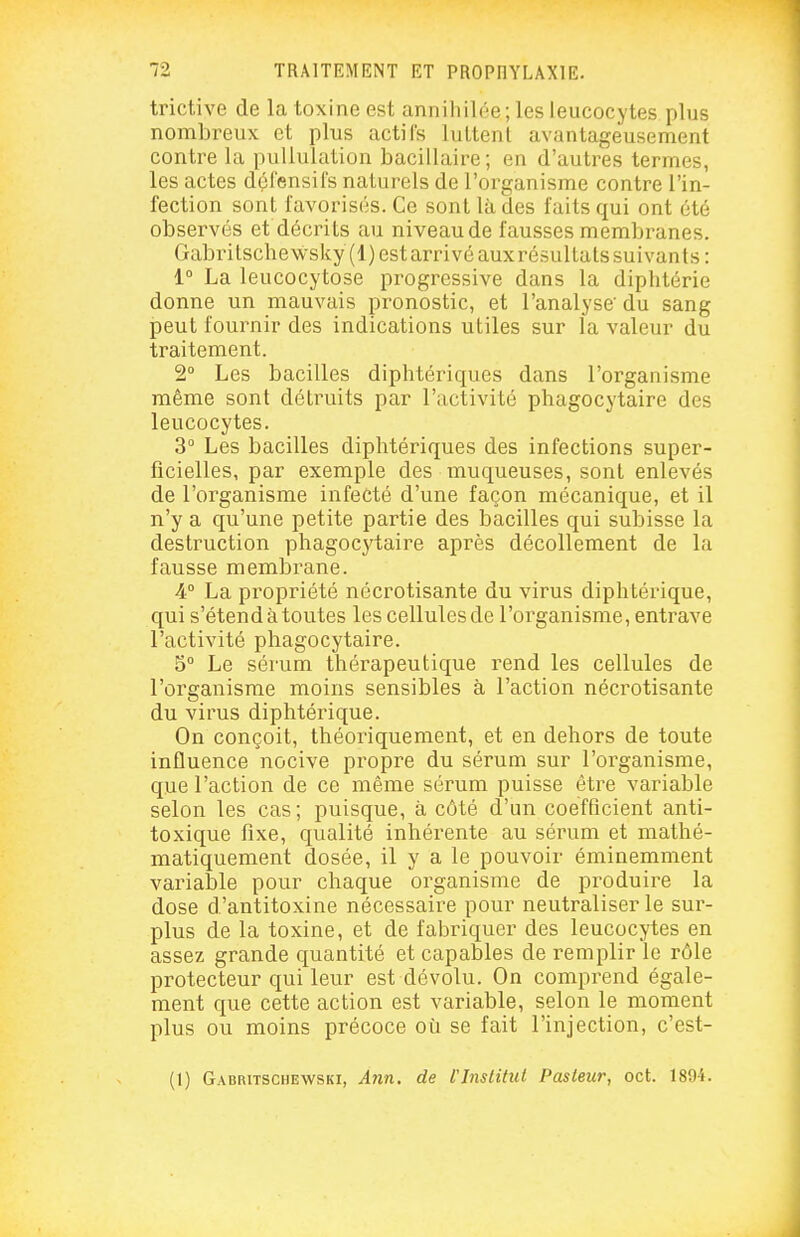 trictive de la toxine est annihilée; les leucocytes plus nombreux et plus actifs luttent avantageusement contre la pullulation bacillaire; en d'autres termes, les actes défensifs naturels de l'organisme contre l'in- fection sont favorisés. Ce sont là des faits qui ont été observés et décrits au niveau de fausses membranes. Gabritsche wsky (1) est arinvé aux résultats suivants : 1° La leucocytose progressive dans la diphtérie donne un mauvais pronostic, et l'analyse' du sang peut fournir des indications utiles sur la valeur du traitement. 2 Les bacilles diphtériques dans l'organisme même sont détruits par l'activité phagocytaire des leucocytes. 3° Les bacilles diphtériques des infections super- ficielles, par exemple des muqueuses, sont enlevés de l'organisme infecté d'une façon mécanique, et il n'y a qu'une petite partie des bacilles qui subisse la destruction phagoc3'taire après décollement de la fausse membrane. A La propriété nécrotisante du virus diphtérique, qui s'étend à toutes les cellules de l'organisme, entrave l'activité pbagocytaire. 5° Le sérum thérapeutique rend les cellules de l'organisme moins sensibles à l'action nécrotisante du virus diphtérique. On conçoit, théoriquement, et en dehors de toute influence nocive propre du sérum sur l'organisme, que l'action de ce même sérum puisse être variable selon les cas; puisque, à côté d'un coefficient anti- toxique fixe, qualité inhérente au sérum et mathé- matiquement dosée, il y a le pouvoir éminemment variable pour chaque organisme de produire la dose d'antitoxine nécessaire pour neutraliser le sur- plus de la toxine, et de fabriquer des leucocytes en assez grande quantité et capables de remplir le rôle protecteur qui leur est dévolu. On comprend égale- ment que cette action est variable, selon le moment plus ou moins précoce où se fait l'injection, c'est- (1) Gabritschewski, A7in. de rinslitul Pasteur, oct. 1894.