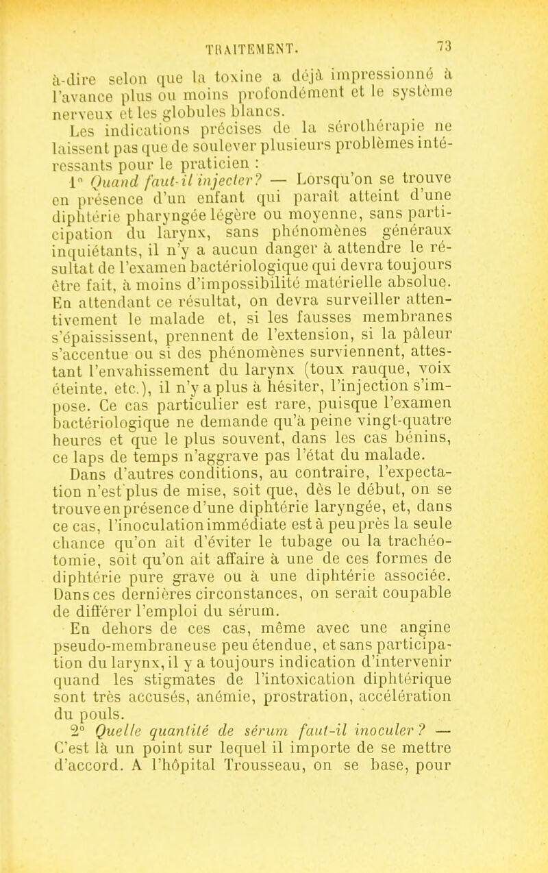 i\-clire selon que la toxine a déjà impressionné à l'avance plus ou moins profondément et le système nerveux et les globules blancs. Les indications précises de la sérothérapie ne laissent pas que de soulever plusieurs problèmes inté- ressants pour le praticien : 1 Quand faut-il injecter? — Lorsqu'on se trouve en présence d'un enfant qui paraît atteint d'une diphtérie pharyngée légère ou moyenne, sans parti- cipation du larynx, sans phénomènes généraux inquiétants, il n'y a aucun danger à attendre le ré- sultat de l'examen bactériologique qui devra toujours être fait, à moins d'impossibilité matérielle absolue. En attendant ce résultat, on devra surveiller atten- tivement le malade et, si les fausses membranes s'épaississent, prennent de l'extension, si la pâleur s'accentue ou si des phénomènes surviennent, attes- tant l'envahissement du larynx (toux rauque, voix éteinte, etc.), il n'y aplus à hésiter, l'injection s'im- pose. Ce cas particulier est rare, puisque l'examen bactériologique ne demande qu'à peine vingl-quatre heures et que le plus souvent, dans les cas bénins, ce laps de temps n'aggrave pas l'état du malade. Dans d'autres conditions, au contraire, l'expecta- tion n'est'plus de mise, soit que, dès le début, on se trouve en présence d'une diphtérie laryngée, et, dans ce cas, l'inoculation immédiate esta peu près la seule chance qu'on ait d'éviter le tubage ou la trachéo- tomie, soit qu'on ait affaire à une de ces formes de diphtérie pure grave ou à une diphtérie associée. Dans ces dernières circonstances, on serait coupable de difierer l'emploi du sérum. En dehors de ces cas, même avec une angine pseudo-membraneuse peu étendue, et sans participa- tion du larynx, il y a toujours indication d'intervenir quand les stigmates de l'intoxication diphtérique sont très accusés, anémie, prostration, accélération du pouls. 2° Quelle quantité de sérum faut-il inoculer ? — C'est là un point sur lequel il importe de se mettre d'accord. A l'hôpital Trousseau, on se base, pour