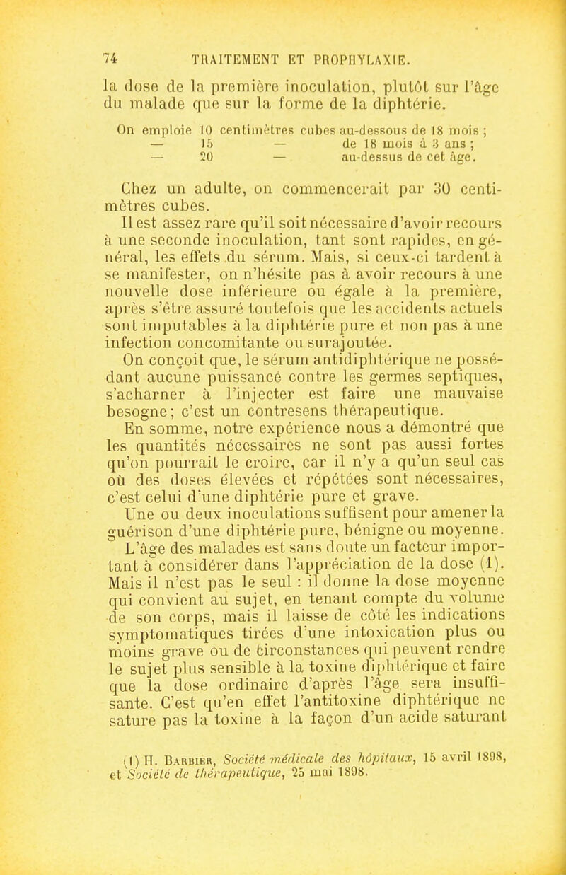 la dose de la première inoculation, plutôt sur l'âge du malade que sur la forme de la diphtérie. On emploie 10 centinièlres cubes au-dessous de 18 mois; — 15 — de 18 mois à :i ans ; — 20 — au-dessus de cet âge. Chez un adulte, on commencerait par 30 centi- mètres cubes. Il est assez rare qu'il soit nécessaire d'avoir recours à une seconde inoculation, tant sont rapides, en gé- néral, les effets du sérum. Mais, si ceux-ci tardent à se manifester, on n'hésite pas à avoir recours à une nouvelle dose inférieure ou égale à la première, après s'être assuré toutefois que les accidents actuels sont imputables à la diphtérie pure et non pas aune infection concomitante ou surajoutée. On conçoit que, le sérum antidiphtérique ne possé- dant aucune puissance contre les germes septiques, s'acharner à l'injecter est faire une mauvaise besogne; c'est un contresens thérapeutique. En somme, notre expérience nous a démontré que les quantités nécessaires ne sont pas aussi fortes qu'on pourrait le croire, car il n'y a qu'un seul cas où des doses élevées et répétées sont nécessaires, c'est celui d'une diphtérie pure et grave. Une ou deux inoculations suffisent pour amener la guérison d'une diphtérie pure, bénigne ou moyenne. L'âge des malades est sans doute un facteur impor- tant à considérer dans l'appréciation de la dose (1). Mais il n'est pas le seul : il donne la dose moyenne qui convient au sujet, en tenant compte du volume de son corps, mais il laisse de côté les indications symptomatiques tirées d'une intoxication plus ou moins grave ou de fcirconstances qui peuvent rendre le sujet plus sensible à la toxine diplitérique et faire que la dose ordinaire d'après l'âge sera insuffi- sante. C'est qu'en effet l'antitoxine diphtérique ne sature pas la toxine à la façon d'un acide saturant (1) H. Barbier, Société médicale des hôpitaux, 15 avril 1898, et Société de lliérapeutique, 25 mai 1898.