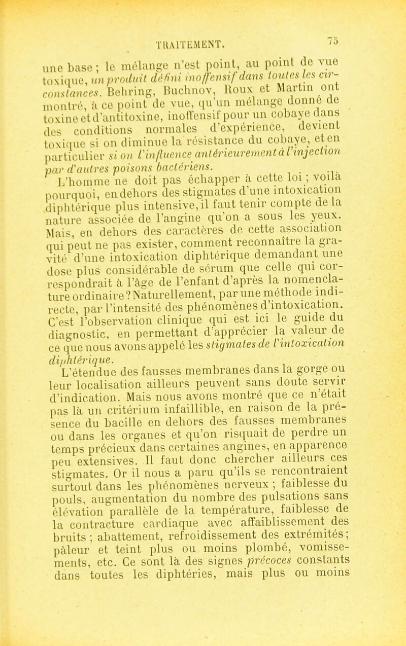 une base ; le mélange n'est point, au point de vue tOKkme, unprodnit défini wo/fensif dans loules les cir- constances. Behring, Buchnov, Roux et Martin ont montré, à ce point de vue, qu'un mélange donne de toxine et d'antitoxine, inoffensirpour un cobaye dans des conditions normales d'expérience, devient toxique si on diminue la résistance du cobaye, et en particulier si on rin/liience anlérieurementàrinjeciion par d'autres poïso7is bactériens. L'homme ne doit pas échapper à cette loi ; voila pourquoi, en dehors des stigmates d'une intoxication diphtérique plus intensive, il faut tenir compte de la nature associée de l'angine qu'on a sous les yeux. Mais, en dehors des caractères de cette association qui peut ne pas exister, comment reconnaître la gra- vité d'une intoxication diphtérique demandant une dose plus considérable de sérum que celle qui cor- respondrait à l'âge de l'enfant d'après la nomencla- ture ordinaire?Naturellement, par une méthode indi- recte, par l'intensité des phénomènes d'intoxication. C'e'^t l'observation clinique qui est ici le guide du diagnostic, en permettant d'apprécier la valeur de ce que nous avons appelé les sligmaies de thnloxicalton diiihiérique. L'étendue des fausses membranes dans la gorge ou leur localisation ailleurs peuvent sans doute servir d'indication. Mais nous avons montré que ce n'était pas là un critérium infaillible, en raison de la pré- sence du bacille en dehors des fausses membranes ou dans les organes et qu'on risquait de perdre un temps précieux dans certaines angines, en apparence peu extensives. Il faut donc chercher ailleurs ces stigmates. Or il nous a paru qu'ils se rencontraient surtout dans les phénomènes nerveux ; fail^lesse du pouls, augmentation du nombre des pulsations sans élévation parallèle de la température, faiblesse de la contracture cardiaque avec affaiblissement des bruits; abattement, refroidissement des extrémités; pâleur et teint plus ou moins plombé, vomisse- ments, etc. Ce sont là des signes précoces constants dans toutes les diphtéries, mais plus ou moins