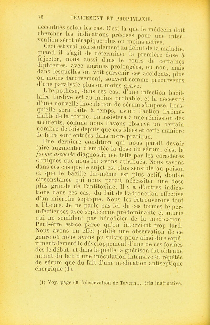 accentués selon les cas. C'est là que le médecin doit chercher les indications précises pour une inter- vention sérothérapiquc plus ou moins active Ceci est vrai non seulement au début de la maladie quand il s'agit de déterminer la première dose à injecter, mais aussi dans le cours de certaines diphtéries, avec angines prolongées, ou non, mais dans lesquelles on voit survenir ces accidents, plus ou moins tardivement, souvent comme précurseurs d une paralysie plus ou moins grave. L'hypothèse, dans ces cas, d'une infection bacil- laire tardive est au moins probable, et la nécessité d'une nouvelle inoculation de sérum s'impose. Lors- qu'elle sera faite à temps, avant l'action irrémé- diable de la toxine, on assistera à une rémission des accidents, comme nous l'avons observé un certain nombre de fois depuis que ces idées et cette manière de faire sont entrées dans notre pratique. Une dernière condition qui nous paraît devoir faire augmenter d'emblée la dose du sérum, c'est la forme associée diagnostiquée telle par les caractères cliniques que nous lui avons attribués. Nous savons dans ces cas que le sujet est plus sensible au poison et que le bacille lui-même est plus actif, double circonstance qui nous paraît nécessiter une dose plus grande de l'antitoxine. II y a d'autres indica- tions dans ces cas, du fait de l'adjonction effective d'un microbe Septique. Nous les retrouverons tout à l'heure. Je ne parle pas ici de ces formes hyper- infectieuses avec septicémie prédominante et anurie qui ne semblent pas bénéficier de la médication. Peut-être est-ce parce qu'on intervient trop tard. Nous avons en effet publié une observation de ce genre où nous avons pu suivre pour ainsi dire expé- rimentalement le développement d'une de ces formes dès le début, et dans laquelle la guérison fut obtenue autant du fait d'une inoculation intensive et répétée de sérum que du fait d'une médication antiseptique énergique (1). (1) Voy. page G6 l'observation de Tavern..., très instructive. i