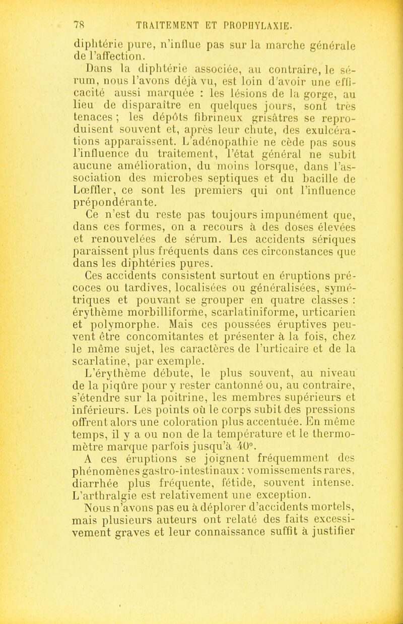 diphtérie pure, n'inllue pas sur la marche générale de l'affection. Dans la diphtérie associée, au contraire, le sé- rum, nous l'avons déjà vu, est loin d'avoir une effi- cacité aussi marquée : les lésions de la gorge, au lieu de disparaître en quelques jours, sont très tenaces ; les dépôts fibrineux grisâtres se repro- duisent souvent et, après leur chute, des exulcéra- tions apparaissent. L'adénopathie ne cède pas sous l'influence du traitement, l'état général ne subit aucune amélioration, du moins lorsque, dans l'as- sociation des microbes septiques et du bacille de Lœffler, ce sont les premiers qui ont l'influence prépondérante. Ce n'est du reste pas toujours impunément que, dans ces formes, on a recours à des doses élevées et renouvelées de sérum. Les accidents sériques paraissent plus fi-équents dans ces circonstances que dans les diphtéries pures. Ces accidents consistent surtout en éruptions pré- coces ou tardives, localisées ou généralisées, symé- triques et pouvant se grouper en quatre classes : érythème morbilliforrhe, scarlatiniforme, urticarien et polymorphe. Mais ces poussées éruptives peu- vent être concomitantes et présenter à la fois, chez le même sujet, les caractères de l'urticaire et de la scarlatine, par exemple. L'érythème débute, le plus souvent, au niveau de la piqûre pour y rester cantonné ou, au contraire, s'étendre sur la poitrine, les membres supérieurs et inférieurs. Les points où le corps subit des pressions offrent alors une coloration plus accentuée. En même temps, 11 y a ou non de la température et le thermo- mètre marque parfois jusqu'à 40°. A ces éruptions se joignent fréquemment des phénomènes gastro-intestinaux : vomissements rares, diarrhée plus fréquente, fétide, souvent intense. L'arthralgie est relativement une exception. Nous n'avons pas eu à déplorer d'accidents mortels, mais plusieurs auteurs ont relaté des faits excessi- vement graves et leur connaissance suffît à justifier