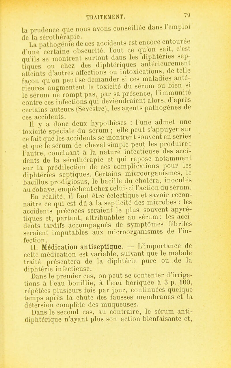 la prudence que nous avons conseillée dans l'emploi de la sérothérapie. La palho^•énie de ces accidents est encore entourée d'une certaine obscurité. Tout ce qu'on suit, c est qu'ils se montrent surtout dans les diphtenes sep- tiques ou chez des diphtériques antérieurement atteints d'autres affections ou intoxications, de telle façon qu'on peut se demander si ces maladies anté- rieures augmentent la toxicité du sérum ou bien si le sérum ne rompt pas, par sa présence, l'immunile contre ces infections qui de\àendraient alors, d'après certains auteurs (Sevestre), les agents pathogènes de ces accidents. Il y a donc deux hypothèses : l'une admet une toxicité spéciale du sérum ; elle peut s'appuyer sur ce fait que les accidents se montrent souvent en séries et que le sérum de cheval simple peut les produire ; l'autre, concluant à la nature infectieuse des acci- dents de la sérothérapie et qui repose notamment sur la prédilection de ces complications pour les diphtéries septiques. Certains microorganismes, le bacillus prodigiosus, le bacille du choléra, inoculés au cobave, empêchent chez celui-ci l'action du sérum. En réalité, il faut être éclectique et savoir recon- naître ce qui est dû à la septicité des microbes : les accidents précoces seraient le plus souvent apyré- tiques et, partant, attribuables au sérum ; les acci- dents tardifs accompagnés de symptômes fébriles seraient imputables aux microorganismes de l'in- fection . II. Médication antiseptique. — L'importance de cette médication est variable, suivant que le malade traité présentera de la diphtérie pure ou de la diphtérie infectieuse. Dans le premier cas, on peut se contenter d'irriga- tions à l'eau bouillie, à l'eau boriquée à 3 p. 100, répétées plusieurs fois par jour, continuées quelque temps après la chute des fausses membranes et la détersion complète des muqueuses. Dans le second cas, au contraire, le sérum anti- diphtérique n'ayant plus son action bienfaisante et,