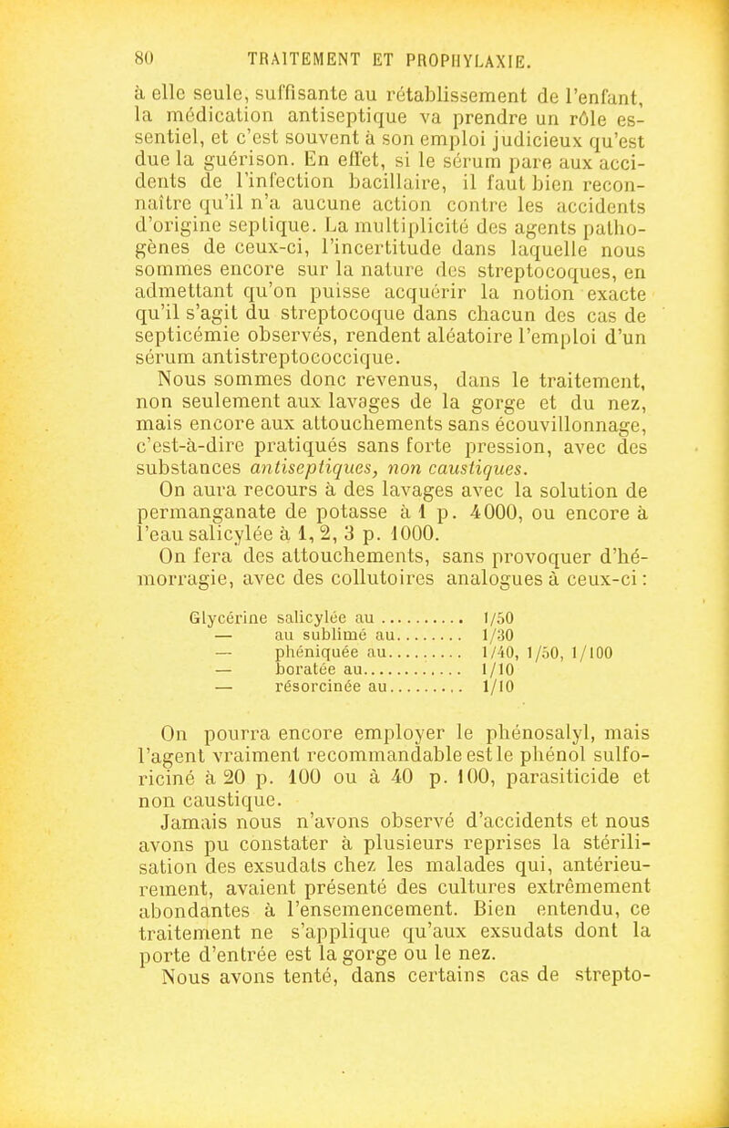 à elle seule, suffisante au rétablissement de l'enfant, la médication antiseptique va prendre un rôle es- sentiel, et c'est souvent à son emploi judicieux qu'est due la guérison. En efl'et, si le sérum pare aux acci- dents de l'infection bacillaire, il faut bien recon- naître qu'il n'a aucune action contre les accidents d'origine seplique. La multiplicité des agents patho- gènes de ceux-ci, l'incertitude dans laquelle nous sommes encore sur la nature des streptocoques, en admettant qu'on puisse acquérir la notion exacte qu'il s'agit du streptocoque dans chacun des cas de septicémie observés, rendent aléatoire l'emploi d'un sérum antistreptococcique. Nous sommes donc revenus, dans le traitement, non seulement aux lavages de la gorge et du nez, mais encore aux attouchements sans écouvillonnage, c'est-à-dire pratiqués sans forte pression, avec des substances antiseptiques, non caustiques. On aura recours à des lavages avec la solution de permanganate de potasse à 1 p. 4000, ou encore à l'eau salicylée à 1, 2, 3 p. 1000. On fera des attouchements, sans provoquer d'hé- moriagie, avec des collutoires analogues à ceux-ci: Glycérine salicylée au 1/50 On pourra encore employer le phénosalyl, mais l'agent vraiment recommandable estle phénol sulfo- riciné à 20 p. 100 ou à 4.0 p. 100, parasiticide et non caustique. Jamais nous n'avons observé d'accidents et nous avons pu constater à plusieurs reprises la stérili- sation des exsudais chez les malades qui, antérieu- rement, avaient présenté des cultures extrêmement abondantes à l'ensemencement. Bien entendu, ce traitement ne s'applique qu'aux exsudais dont la porte d'entrée est la gorge ou le nez. Nous avons tenté, dans certains cas de strepto- au sublimé au phéniquée au. boratée au 1/30 1/40, 1/.50, 1/100 1/10 1/10 résorcinée au