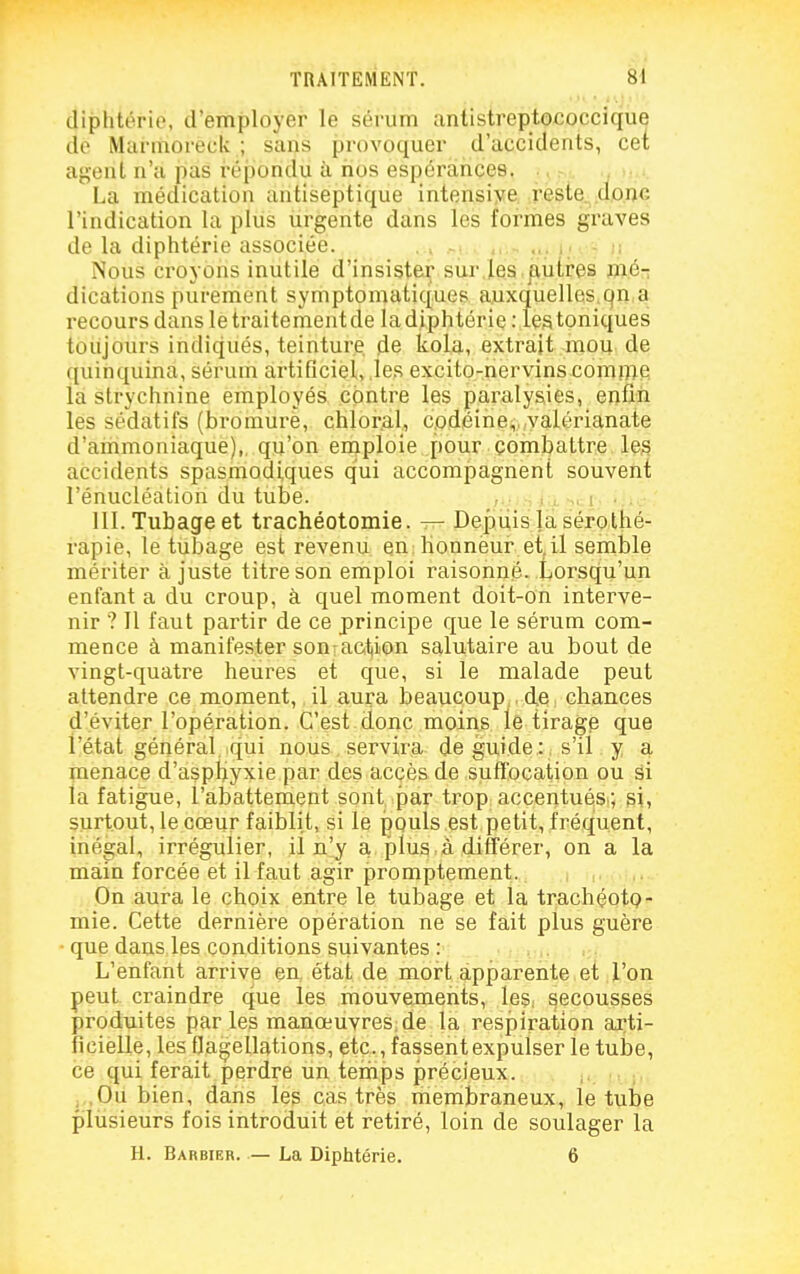 diphtérie, d'ètnployer le sérum antistreptococcique de Marmoreck ; sans provoquer d'accidents, cet agent n'a pas réiiondu à nos espérances. . La médication antiseptique intensive reste, donc l'indication la plus urgente dans les formes graves de la diphtérie associée. . > -• ... i; - r, Nous croyons inutile d'insisté^ sur,les,^utres mér, dications purement symptomatiq.ues auxquelles.qn,^ recours dans le traitement de la diphtérie: les toniques toujours indiqués, teinture de kola, extrait mou de quinquina, sérum artificiel, .les excito-riervins comrop; la strychnine employés contre les paralysies, enfin les sédatifs (bromure, chloral, codéine,, valérianate d'ammoniaque),, qu'on emploie pour combattre les accidents spasmodiques qui accompagnent souvent l'énucléation du tube. m. Tubage et trachéotomie. — Depuis la sérothé- rapie, le tubage est revenu en honneur et, il semble mériter ajuste titre son emploi raisonné. Lorsqu'un enfant a du croup, à quel moment doit-on interve- nir ? 11 faut partir de ce principe que le sérum com- mence à manifester son:action salutaire au bout de vingt-quatre heures et que, si le malade peut attendre ce moment, il aura beaucoup. , de chances d'éviter l'opération. .C'est.donc moins le tirag^ que l'état général, qui nous servira de guide : s'il y a menace d'aspl^yxie par des accès de sufïbcation ou âi la fatigue, l'abattement sont par trop accentuési; si, surtout, le cœur faiblit, si le pouls est petit, fréquent, inégal, irrégulier, il n'y a plus à différer, on a la main forcée et il faut agir promptement. On aura le choix entre le tubage et la trachéotp- mie. Cette dernière opération ne se fait plus guère • que dans les conditions suivantes : L'enfant arrive en, état de mort apparente et l'on peut, craindre que les mouvements, leS: secousses produites par les manoeuvres;de la respiration arti- ficielle, les Oagellations, etc., fassent expulser le tube, ce qui ferait perdre un temps précieux. ;,, , ,0u bien, dans les cas très membraneux, le tube plusieurs fois introduit et retiré, loin de soulager la H. Barbier. — La Diphtérie. 6