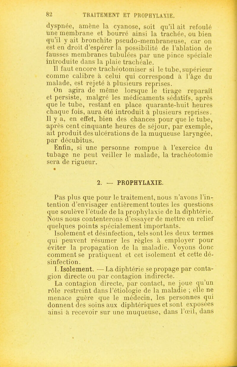 dyspnée, amène la cyanose, soit qu'il ait refoulé une membrane et bourré ainsi la trachée, ou bien qu'il y ait bronchite pseudo-membraneuse, car on est en droit d'espérer la possibilité de l'ablation de fausses membranes tubulées par une pince spéciale introduite dans la plaie trachéale. Il faut encore trachéotomiser si le tube, supérieur comme calibre à celui qui correspond à l'âge du malade, est rejeté à plusieurs reprises. On agira de même lorsque le tirage reparaît et persiste, malgré les médicaments sédatifs, après que le tube, restant en place quarante-huit heures chaque fois, aura été introduit à plusieurs reprises. Il y a, en effet, bien des chances pour que le tube, après cent cinquante heures de séjour, par exemple, ait produit des ulcérations de la muqueuse laryngée, par décubitus. Enfin, si une personne rompue à l'exercice du tubage ne peut veiller le malade, la trachéotomie sera de rigueur. • 2. — PROPHYLAXIE. Pas plus que pour le traitement, nous n'avons l'in- tention d'envisager entièrement toutes les questions que soulève l'étude de la prophylaxie de la diphtérie. Nous nous contenterons d'essayer de mettre en relief quelques points spécialement importants. Isolement et désinfection, tels sont les deux termes qui peuvent résumer les règles à employer pour éviter la propagation de la maladie. Voyons donc comment se pratiquent et cet isolement et cette dé- sinfection. I. Isolement. — La diphtérie se propage par conta- gion directe ou par contagion indirecte. La contagion directe, par contact, ne joue qu'un rôle restreint dans l'étiologie de la maladie ; elle ne menace guère que le médecin, les personnes qui donnent des soins aux diphtériques et sont exposées ainsi à recevoir sur une muqueuse, dans l'œil, dans