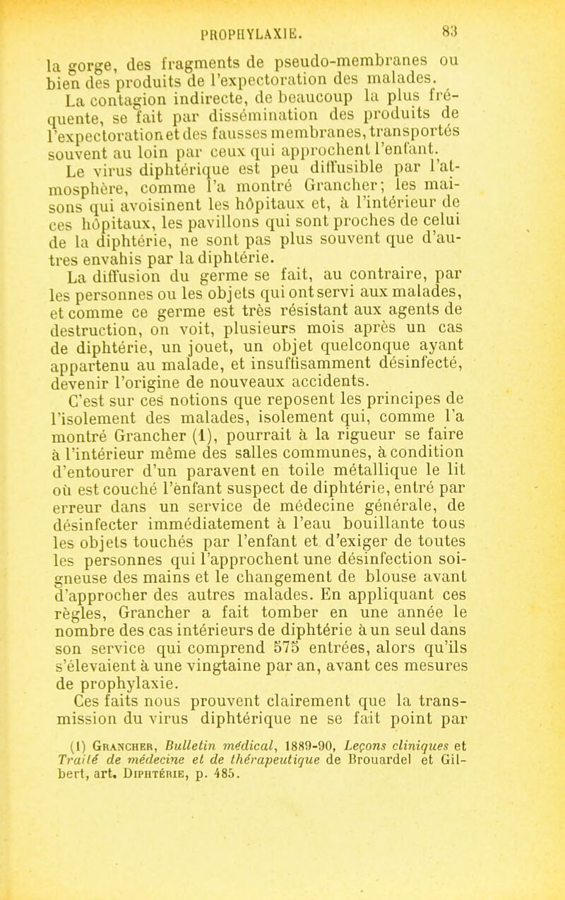 PROPHYLAXIE. la o-orge, des fragments de pseudo-membranes ou bien des produits de l'expectoration des malades. La contagion indirecte, de beaucoup la plus fré- quente, se fait par dissémination des produits de l'expectoration et des fausses membranes, transportés souvent au loin par ceux qui approchent l'enfant. Le virus diphtérique est peu diffusible par l'at- mosphère, comme l'a montré Grancher; les mai- sons qui avoisinent les hôpitaux et, à l'intérieur de ces hôpitaux, les pavillons qui sont proches de celui de la diphtérie, ne sont pas plus souvent que d'au- tres envahis par la diphtérie. La diffusion du germe se fait, au contraire, par les personnes ou les objets qui ont servi aux malades, et comme ce germe est très résistant aux agents de destruction, on voit, plusieurs mois après un cas de diphtérie, un jouet, un objet quelconque ayant appartenu au malade, et insufhsamment désinfecté, devenir l'origine de nouveaux accidents. C'est sur ces notions que reposent les principes de l'isolement des malades, isolement qui, comme l'a montré Grancher (1), pourrait à la rigueur se faire à l'intérieur même des salles communes, à condition d'entourer d'un paravent en toile métallique le lit où est couché l'ènfant suspect de diphtérie, entré par erreur dans un service de médecine générale, de désinfecter immédiatement à l'eau bouillante tous les objets touchés par l'enfant et d'exiger de toutes les personnes qui l'approchent une désinfection soi- gneuse des mains et le changement de blouse avant d'approcher des autres malades. En appliquant ces règles, Grancher a fait tomber en une année le nombre des cas intérieurs de diphtérie à un seul dans son service qui comprend 575 entrées, alors qu'ils s'élevaient à une vingtaine par an, avant ces mesures de prophylaxie. Ces faits nous prouvent clairement que la trans- mission du virus diphtérique ne se fait point par (l) Grancher, Bulletin médical, 1889-90, Leçons cliniques et Traité de médecine et de thévapeidigue de Brouardel et Gil- bert, art. Diphtérie, p. 485.