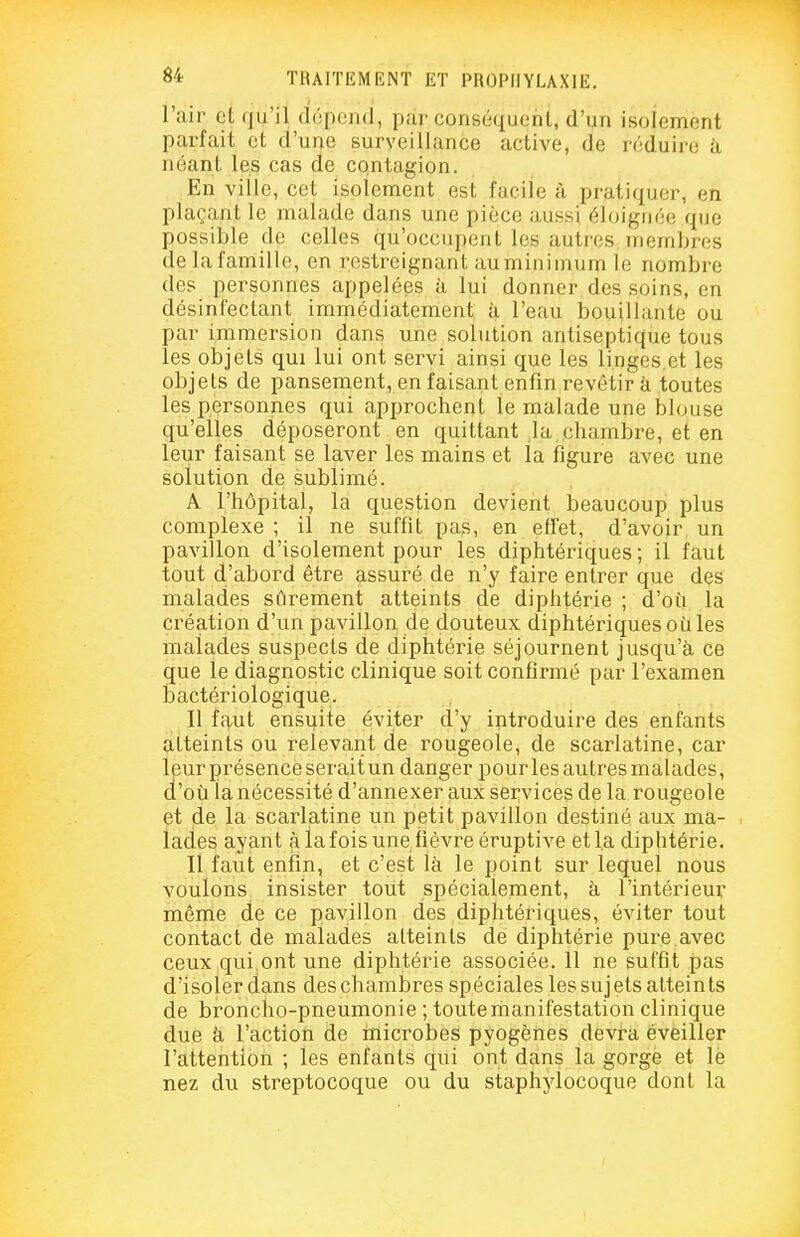 l'air et (ju'il (l(;peii(l, par conséquent, d'un isolement parfait et d'une surveillance active, de réduire à néant les cas de contagion. En ville, cet isolement est facile à pratiquer, en plaçant le malade dans une pièce aussi éloignée que possible de celles qu'occupent les autres membres de la famille, en restreignant auminimum le nombre des personnes appelées à lui donner des soins, en désinfectant immédiatement à l'eau bouillante ou par immersion dans une solution antiseptique tous les objets qui lui ont servi ainsi que les linges.et les objets de pansement, en faisant enfin revêtir à toutes les personnes qui approchent le malade une blouse qu'elles déposeront en quittant la chambre, et en leur faisant se laver les mains et la figure avec une solution de sublimé. A l'hôpital, la question devient beaucoup plus complexe ; il ne suffit pas, en effet, d'avoir un pavillon d'isolement pour les diphtériques; il faut tout d'abord être assuré de n'y faire entrer que des malades sûrement atteints de diphtérie ; d'où la création d'un pavillon de douteux diphtériques où les malades suspects de diphtérie séjournent jusqu'à ce que le diagnostic clinique soit confirmé par l'examen bactériologique. Il faut ensuite éviter d'y introduire des enfants atteints ou relevant de rougeole, de scarlatine, car leur présence serait un danger pour les autres malades, d'où la nécessité d'annexer aux services de la rougeole et de la scarlatine un petit pavillon destiné aux ma- lades ayant à la fois une fièvre éruptive et la diphtérie. Il faut enfin, et c'est là le point sur lequel nous voulons insister tout spécialement, à l'intérieur même de ce pavillon des diphtériques, éviter tout contact de malades atteints de diphtérie pure avec ceux qui ont une diphtérie associée. 11 ne suffit pas d'isoler dans des chambres spéciales les sujets atteints de broncho-pneumonie ; toute manifestation clinique due à l'action de microbes pyogènes devra éveiller l'attention ; les enfants qui ont dans la gorge et le nez du streptocoque ou du staphylocoque dont la