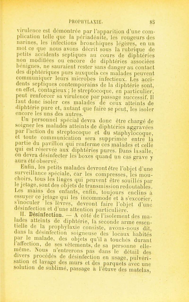 virulence est démontrée par l'apparition d'une com- I)lication telle que la périadénitc, les rougeurs des narines, les infections broncliiques légères, en un mol ce que nous avons décrit sous la rubrique de petits accidents septiques au cours de diphtéries non modiUées ou encore de diphtéries associées bénignes, ne sauraient rester sans danger au contact des diphtériques purs auxquels ces malades peuvent communiquer leurs microbes infectieux. Les acci- dents septiques contemporains de la diphtérie sont, enellet, contagieux; le streptocoque, en particulier, peut renforcer sa virulence par passage successif. Il tant donc isoler ces malades de ceux atteints de diphtérie pure et, autant que faire se peut, les isoler encore les uns des autres. Un personnel spécial devra donc être chargé de soigner les malades atteints de diphtéries aggravées par l'action du streptocoque et du staphylocoque, et toute communication sera supprimée entre la partie du pavillon qui renferme ces malades et celle qui est réservée aux diphtéries pures. Dans lasalle, on devra désinfecter les boxes quand un cas grave v aura été observé. Enfin, les petits malades devront être l'objet d'une surveillance spéciale, car les compresses, les mou- choirs, tous les linges qui peuvent être souillés par lejetage,sontdes objets de transmissionredoulables. Les mains des enfants, enfin, toujours enclins à essuyer ce jetage qui les incommode et à s'excorier, s inoculer les lèvres, devront faire l'objet d'une désinfection et d'une attention particulière. II. Désinfection. — A côté de l'isolement des ma- lades atteints de diphtérie, la seconde arme essen- tielle de la prophylaxie consiste, avons-nous dit, dans la désinfection soigneuse des locaux habités par le malade, des objets qu'il a touchés durant i atîection, de ses vêtements, de sa personne elle- même. Nous n'entrerons pas dans le détail des divers procédés de désinfection en usage, pulvéri- sation et lavage des murs et des parquets avec une solution de sublimé, passage à l'étuve des matelas,