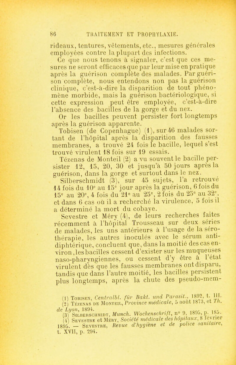 rideaux, tentures, vêtements, etc., mesures générales employées contre la plupart des infections. Ce que nous tenons à signaler, c'est que ces me- sures ne seront efficaces que par leur mise en pratique après la guérison complète des malades. Par guéri- son complète, nous entendons non pas la guérison clinique, c'est-à-dire la disparition de tout phéno- mène morbide, mais la guérison bactériologique, si cette expression peut être employée, c'est-à-dire l'absence des bacilles de la gorge et du nez. Or les bacilles peuvent persister fort longtemps après la guérison apparente. Tobisen (de Copenhague) (d), sur 46 malades sor- tant de l'hôpital après la disparition des fausses membranes, a trouvé 24 fois le bacille, lequel s'est trouvé virulent 18 fois sur i9 essais. Tézenas de Monteil (2) a vu souvent le bacille per- sister 12, 15, 20, 30 et jusqu'à 50 jours après la guérison, dans la gorge et surtout dans le nez. Silberschmidt (3), sur 45 sujets, l'a retrouvé 14 fois du 10° au 15° jour après la guérison, 6 fois du IS au 20% 4 fois du 21 au 25°, 2 fois du 23° au 32°. et dans 6 cas où il a recherché la virulence, o fois il a déterminé la mort du cobaye. Sevestre et Méry (4), de leurs recherches faites récemment à l'hôpital Trousseau sur deux séries de malades, les uns antérieurs à l'usage de la séro- thérapie, les autres inoculés avec le sérum anti- diphtérique, concluent que, dans la moitié des cas en- viron.lesbacilles cessent d'exister sur les muqueuses naso-pharyngiennes, ou cessent d'y être à l'état virulent dès que les fausses membranes ont disparu, tandis que dans l'autre moitié, les bacilles persistent plus longtemps, après la chute des pseudo-mem- (1) ToBiSRN, CentralbL. fur Bakt. und Parasil., 1892, t. 111. (2) Tézenas de Monteil, Province médicale, 5 août 18/3, et J/i. de Lyon, 1894. ion- „ ic- (3) StLBERSCHMiDT, Mmoc/i. Wocheîischnfl, iï» 9. 189o,p. iho. 4 Sevestre et Méry, Société médicale des hopilaux, 8 lévrier 1895. — Sevestre, Revue d'hygiène et de police sanitaire, t. XVII, p. 294.