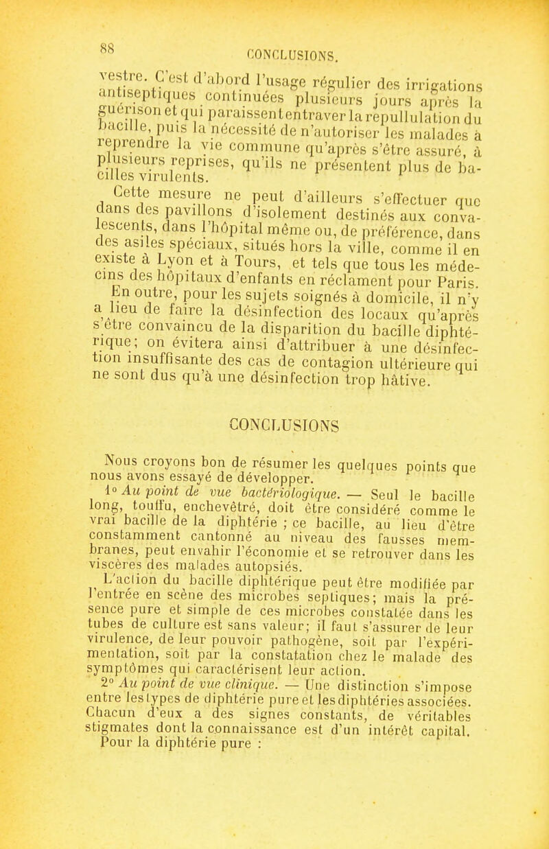 CONCLUSIONS. vestre C'est d'al)ord l'usage régulier des irrigations antiseptiques continuées plusfeurs jours aSs la guenson et qui paraissententraver la repullulation du b.icille puis la nécessité de n'autoriser les malades à icprendre la yie commune qu'après s'être assuré, à plusieurs reprises, qu'ils ne présentent plus de ba- cilles virulents. Cette mesure ne peut d'ailleurs s'efïectuer que dans des pavillons d'isolement destinés aux conva- lescents, dans 1 hôpital même ou, de préférence, dans des asiles spéciaux, situés hors la ville, comme il en existe à Lyon et à Tours, et tels que tous les méde- cins des hôpitaux d'enfants en réclament pour Pari>^ hn outre pour les sujets soignés à domicile, il n'y a lieu de faire la désinfection des locaux qu'après s être convaincu de la disparition du bacille diphté- rique; on évitera ainsi d'attribuer à une désinfec- tion insuffisante des cas de contagion ultérieure qui ne sont dus qu'à une désinfection trop hâtive CONCLUSIONS Nous croyons bon de résumer les quelques points que nous avons essayé de développer. lo Au point de vue bactériologique. — Seul le bacille long, touffu, enchevêtré, doit être considéré comme le vrai bacille de la diphtérie ; ce bacille, au lieu d'être constamment cantonné au niveau des fausses mem- branes, peut envahir l'économie et se retrouver dans les viscères des malades autopsiés. L'aclion du bacille diphtérique peut être modifiée par l'entrée en scène des microbes sepliques; mais la pré- sence pure et simple de ces microbes constatée dans les tubes de culture est sans valeur; il fauf s'assurer de leur virulence, de leur pouvoir pat.hogène, soit par l'expéri- mentation, soit par la constatation chez le malade des symptômes qui caractérisent leur action. 2° Au point de vue clinique. — Une distinction s'impose entre leslypes de diphtérie pure et les diptitéries associées. Chacun d'eux a des signes constants, de véritables stigmates dont la connaissance est d'un intérêt capital. Pour la diphtérie pure :