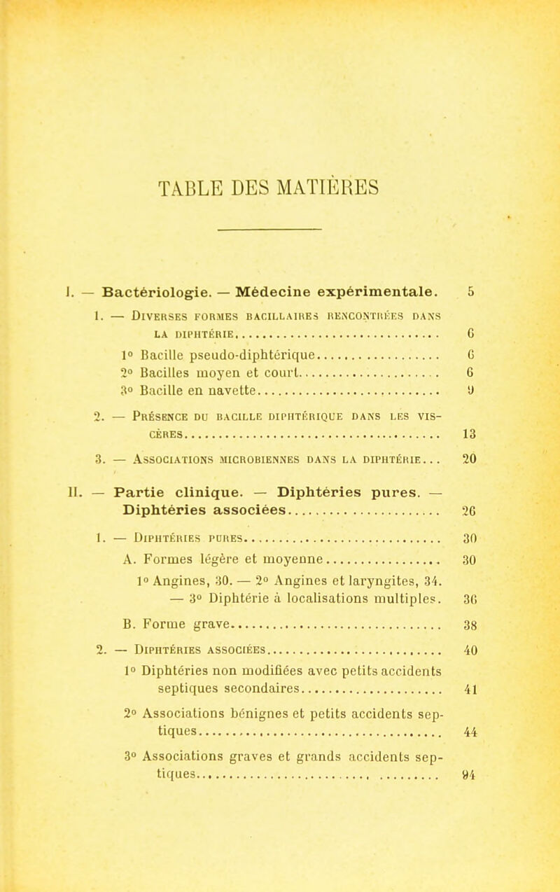 TABLE DES MATIÈRES I. — Bactériologie. — Médecine expérimentale. 5 1. — Diverses formes bacillaires renco.ntmkes dans LA diphtérie G 10 Bacille pseudo-diphtérique G 2° Bacilles moyen et court 6 30 Bacille en navette 'J 2. — Présence du bacille diphtérique dans les vis- cères 13 3. — Associations microbiennes dans la diphtérie... 20 II. — Partie clinique. — Diphtéries pures. — Diphtéries associées 26 1. — Diphtéries pdres 30 A. Formes légère et moyenne 30 1° Angines, 30. — 2 Angines et laryngites, 34. — 3° Diphtérie à localisations multiples. 3G B. Forme grave 38 2. — Diphtéries associées 40 1» Diphtéries non modifiées avec petits accidents septiques secondaires 41 2 Associations bénignes et petits accidents sep- tiques 44 3 Associations graves et grands accidents sep- tiques 94