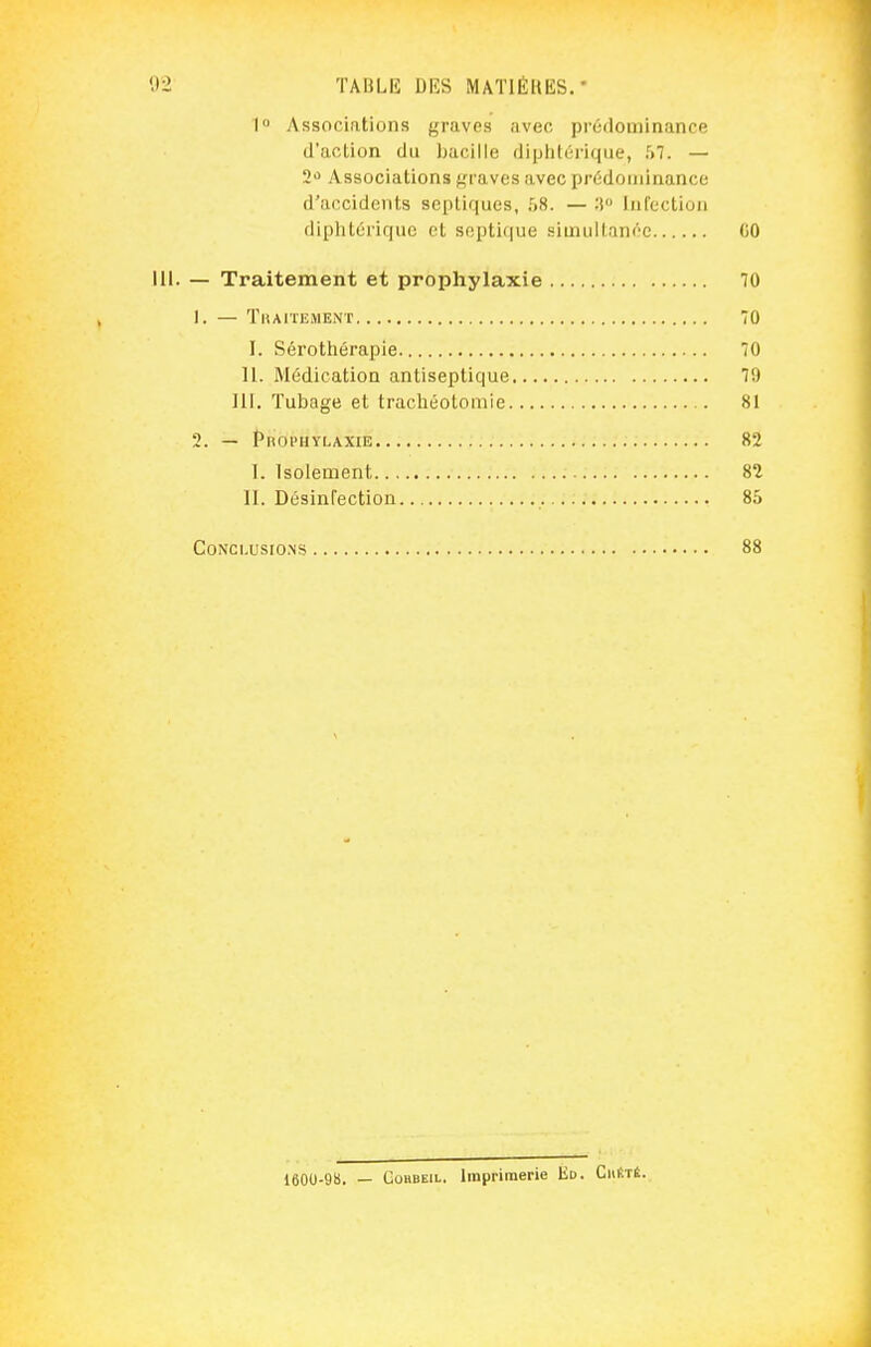 I Associations graves avec préiiominance d'action du bacille diplilérique, 57. — 2^ Associations graves avec prédominance d'accidents scptiques, .^S. — :î Infection diplitériquc et soptique simullan(''C (JO 111. — Traitement et prophylaxie 70 1. — Tbaitement 70 I. Sérothérapie 70 11. Médication antiseptique 7D Iir. Tubage et trachéotomie 81 2. — Prophylaxie 82 I. Isolement 82 II. Désinfection 85 Conclusions 88 1600-9B. — GûHBEiL. Imprimerie Ed. Chiîté. j