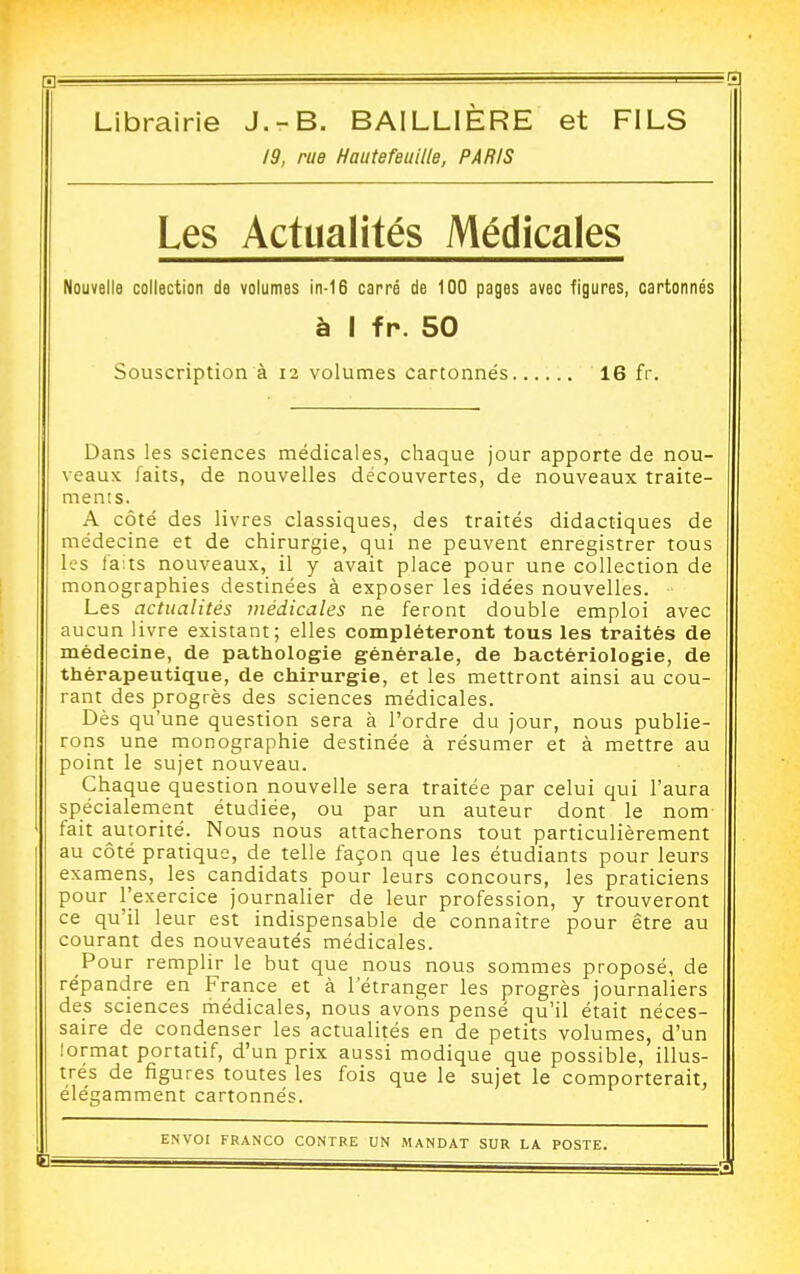 Librairie J.-B. BAILLIÈRE et FILS 19, rue Hautefeuille, PARIS Les Actualités Médicales Nouvelle collection de volumes in-16 carré de 100 pages avec figures, cartonnés à I fp. 50 Souscription à 12 volumes cartonnés...... 16 fr. Dans les sciences médicales, chaque jour apporte de nou- veaux faits, de nouvelles découvertes, de nouveaux traite- ments. A côté des livres classiques, des traités didactiques de médecine et de chirurgie, qui ne peuvent enregistrer tous les laits nouveaux, il y avait place pour une collection de monographies destinées à exposer les idées nouvelles. ■ Les actualités médicales ne feront double emploi avec aucun livre existant; elles compléteront tous les traités de médecine, de pathologie générale, de bactériologie, de thérapeutique, de chirurgie, et les mettront ainsi au cou- rant des progrès des sciences médicales. Dès qu'une question sera à l'ordre du jour, nous publie- rons une monographie destinée à résumer et à mettre au point le sujet nouveau. Chaque question nouvelle sera traitée par celui qui l'aura spécialement étudiée, ou par un auteur dont le nom fait autorité. Nous nous attacherons tout particulièrement au côté pratique, de telle façon que les étudiants pour leurs examens, les candidats pour leurs concours, les praticiens pour l'exercice journalier de leur profession, y trouveront ce qu'il leur est indispensable de connaître pour être au courant des nouveautés médicales. Pour remplir le but que nous nous sommes proposé, de répandre en France et à l'étranger les progrès journaliers des sciences médicales, nous avons pensé qu'il était néces- saire de condenser les actualités en de petits volumes, d'un lormat portatif, d'un prix aussi modique que possible, illus- trés de figures toutes les fois que le sujet le comporterait, élégamment cartonnés.