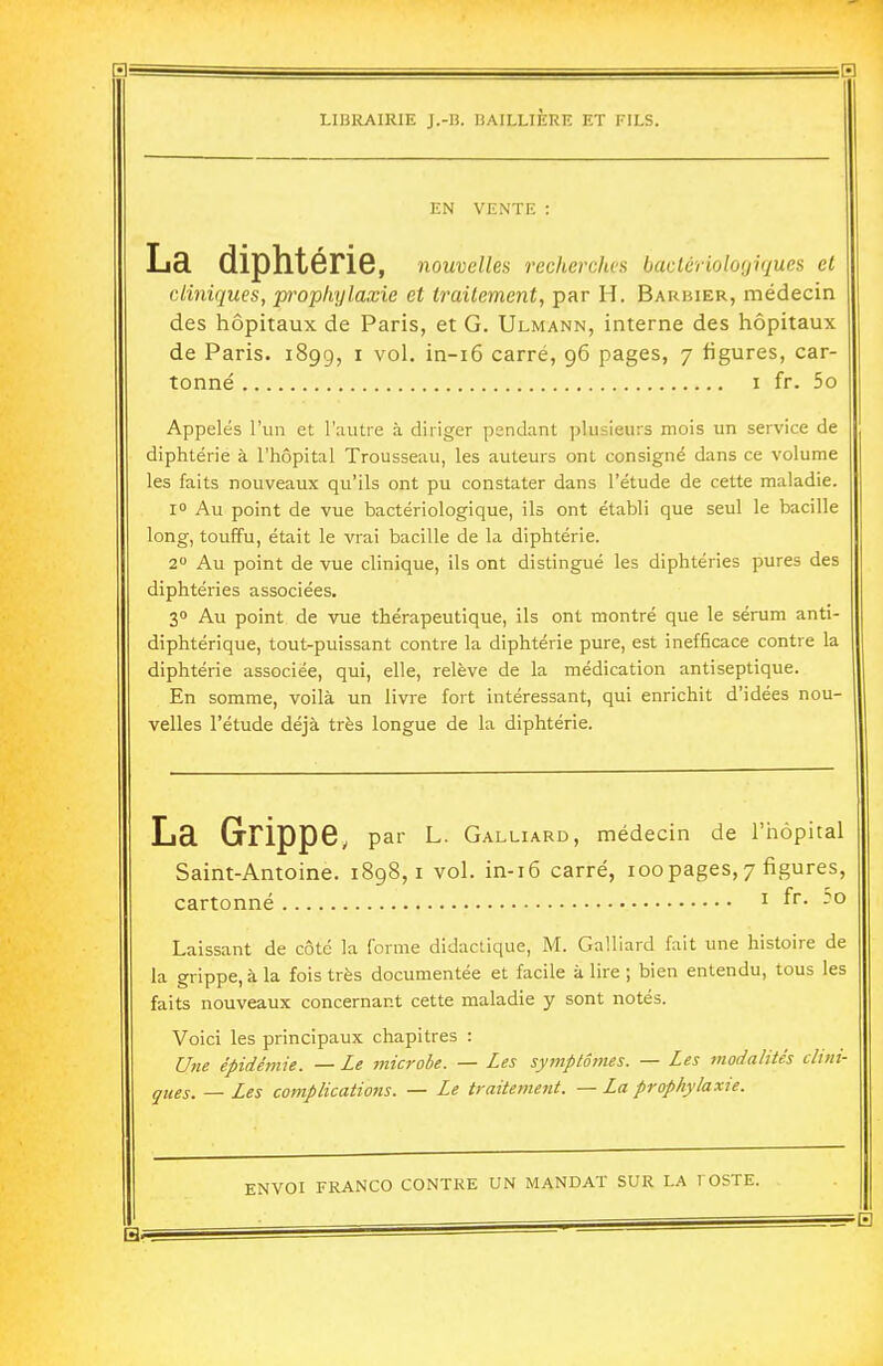 EN VENTE : La diphtérie, nouvelles recherches bactériolo(jiques et cliniques, ■prophylaxie et traitement, par H. Barbier, médecin des hôpitaux de Paris, et G. Ulmann, interne des hôpitaux de Paris. 1899, i vol. in-i6 carré, 96 pages, 7 figures, car- tonné I fr. 5o Appelés l'un et l'autre à diriger pendant plusieurs mois un service de diphtérie à l'hôpital Trousseau, les auteurs ont consigné dans ce volume les faits nouveaux qu'ils ont pu constater dans l'étude de cette maladie. i Au point de vue bactériologique, ils ont établi que seul le bacille long, touffu, était le vrai bacille de la diphtérie. 2 Au point de vue clinique, ils ont distingué les diphtéries pures des diphtéries associées. 30 Au point de vue thérapeutique, ils ont montré que le sérum anti- diphtérique, tout-puissant contre la diphtérie pure, est inefficace contre la diphtérie associée, qui, elle, relève de la médication antiseptique. En somme, voilà un livre fort intéressant, qui enrichit d'idées nou- velles l'étude déjà très longue de la diphtérie. La Grippe, par L. Galliard, médecin de l'hôpital Saint-Antoine. 1898,1 vol. in-i6 carré, 100pages, 7 figures, cartonné ^ f^- -° Laissant de côté la forme didactique, M. Galliard fait une histoire de la grippe, à la fois très documentée et facile à lire ; bien entendu, tous les faits nouveaux concernant cette maladie y sont notés. Voici les principaux chapitres : Une épidémie. — Le microbe. — Les symptômes. — Les modalités clini- ques. — Les complications. — Le traitement. — La prophylaxie.