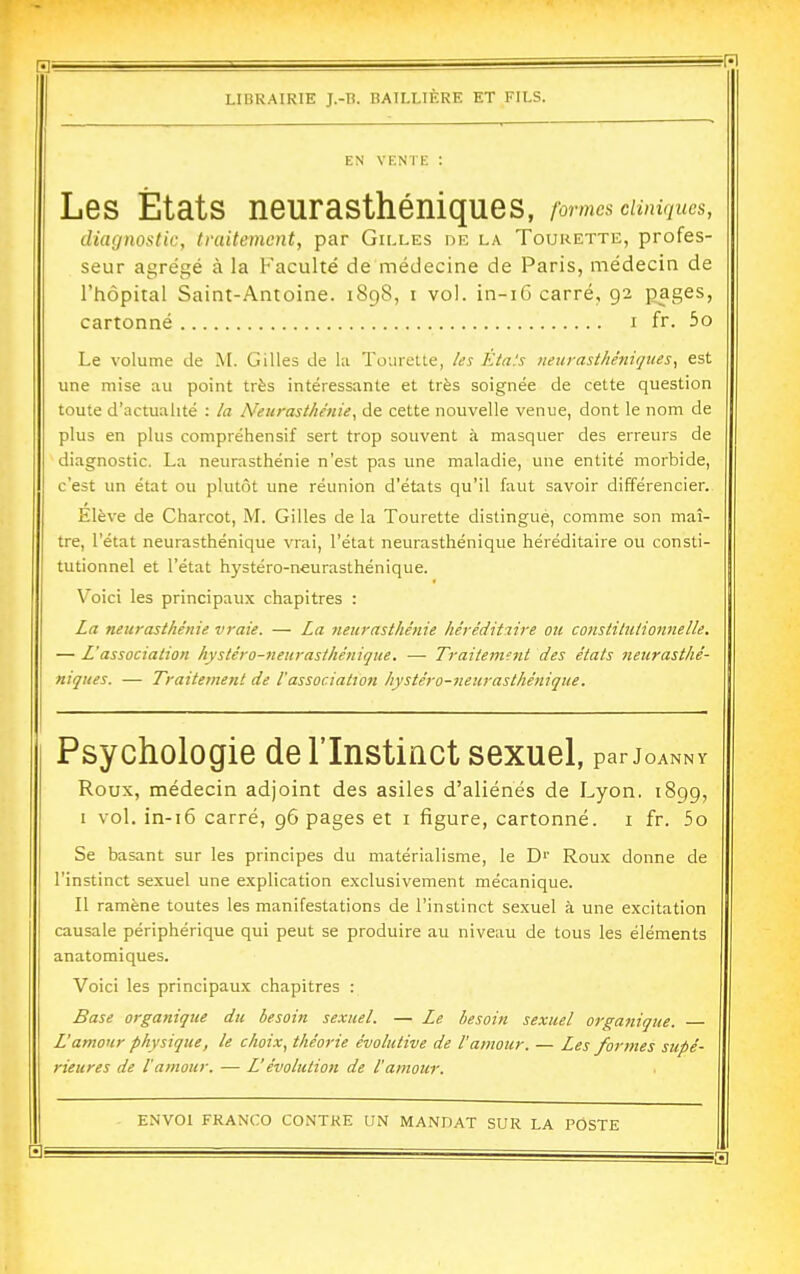 EN VENTE : Les États neurasthéniques, formes cumqucs, diagnostic, traitement, par Gilles de la Tourette, profes- seur agrégé à la Faculté de médecine de Paris, médecin de l'hôpital Saint-Antoine. 1898, i vol. in-iG carré, 92 pages, cartonné i fr. 5o Le volume de M. Gilles de la Tourette, /es Etals iienrasthénirjues, est une mise au point très intéressante et très soignée de cette question toute d'actualité : la Neurasthénie, de cette nouvelle venue, dont le nom de plus en plus compréhensif sert trop souvent à masquer des erreurs de diagnostic. La neurasthénie n'est pas une maladie, une entité morbide, c'est un état ou plutôt une réunion d'états qu'il faut savoir différencier. Elève de Charcot, M. Gilles de la Tourette distingue, comme son maî- tre, l'état neurasthénique vrai, l'état neurasthénique héréditaire ou consti- tutionnel et l'état hystéro-neurasthénique. Voici les principaux chapitres : La neurasthénie vraie. — La neurasthénie héréditaire ou constitutionnelle. — L'association hystéro-neurasthénique. — Traitement des états neurasthé- niques. — Traitement de l'association hystéro-neurasthénique. Psychologie de l'Instinct sexuel, par j OANN Y Roux, médecin adjoint des asiles d'aliénés de Lyon. 1899, I vol. in-i6 carré, 96 pages et i figure, cartonné. 1 fr. 5o Se basant sur les principes du matérialisme, le D'' Roux donne de l'instinct sexuel une explication exclusivement mécanique. II ramène toutes les manifestations de l'instinct sexuel à une excitation causale périphérique qui peut se produire au niveau de tous les éléments anatomiques. Voici les principaux chapitres : Base organique du besoin sexuel. — Le besoin sexuel organique. L'amour physique, le choix, théorie évolutive de l'amour. — Les formes supé- rieures de l'amour. — L'évolution de l'amour.