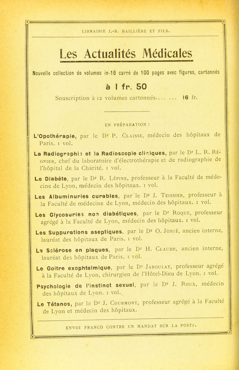 Les Actualités Médicales Nouvelle collection de volumes in-16 carré de 100 pages avec figures, cartonnés à I fr. 50 Souscription à 12 volumes cartonnés 16 fr. EN PRÉPARATION : L'Opothéraple, par le D-- P. Claisse, médecin des hôpitaux de Paris. I vol. La Radiographia et la Radioscopie cliniques, par le D'' L. R. Ré- gnier, chef du laboratoire d'électrothérapie et de radiographie de l'hôpital de la Charité, i vol. Le Diabète, par le D- R. Lépine, professeur à la Faculté de méde- cine de Lyon, médecin des hôpitaux, i vol. Les Albuminuries curables, par le D- J. Teissier, professeur à la Faculté de médecine de Lyon, médecin des hôpitaux, i vol. Les Glycosuries non diabétiques, par le D- Roque, professeur agrégé à la Faculté de Lyon, médecin des hôpitaux, i vol. Les Suppurations aseptiques, par le D-- O. Josué, ancien interne, lauréat des hôpitaux de Paris, i vol. La Sclérose en plaques, par le D'' H. Claude, ancien interne, lauréat des hôpitaux de Paris, i vol. Le Goitre exophtalmique, par le D'- Jaboulay, professeur agrégé à la Faculté de Lyon, chirurgien de l'Hôtel-Dieu de Lyon, i vol. Psychologie de l'instinct sexuel, par le D>- J. Roux, médecin des hôpitaux de Lyon, i vol. Le Tétanos, par le J. Courmont, professeur agrégé à la Faculté de Lyon et médecin des hôpitaux.