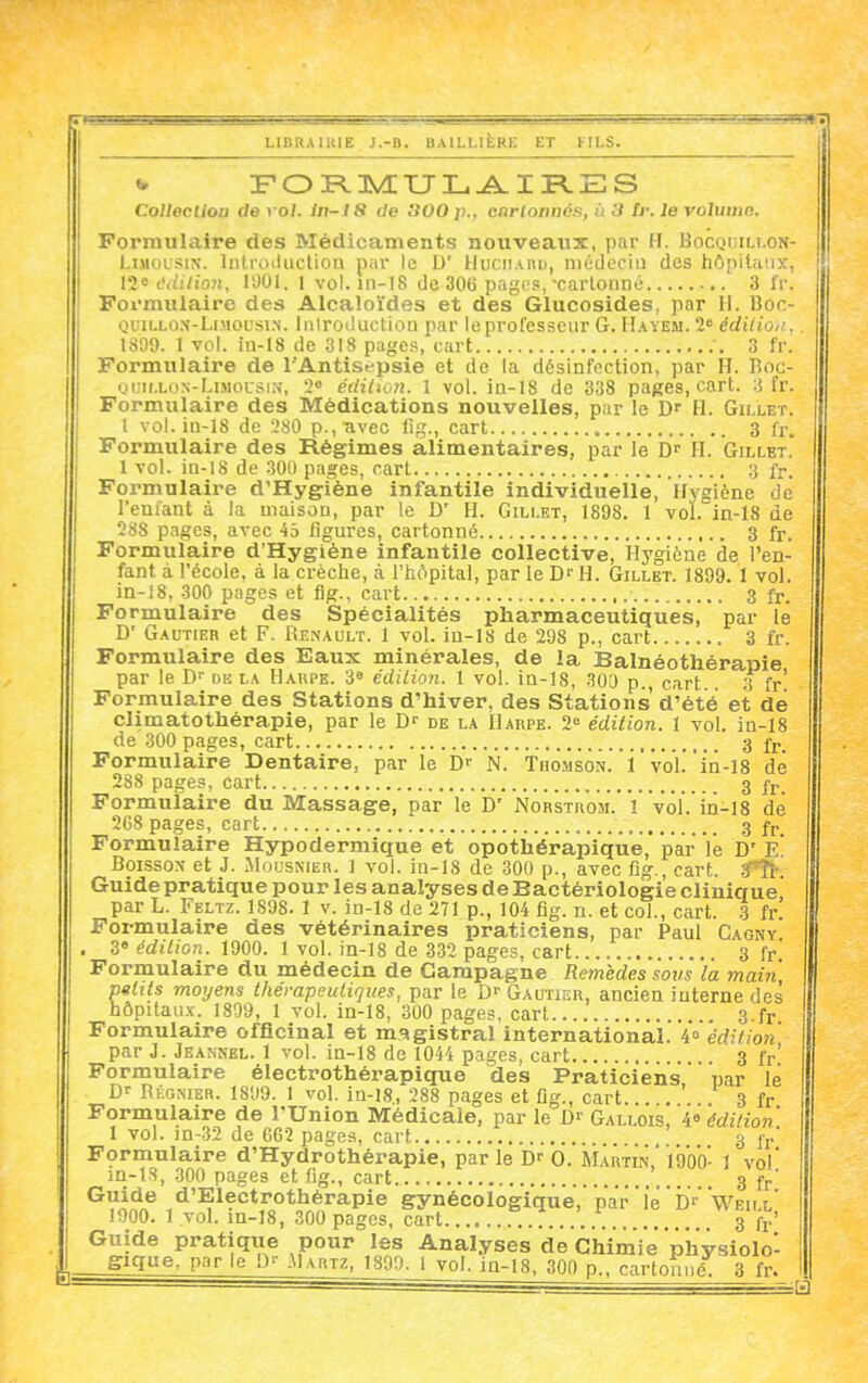 Collection de vol. in-18 ile tiOO p., cnrtoniics, ù 3 Ir. le volumn. Formulaire des Médicaments nouveaux, par H. Bocodillon- LiMOUSiN. Inlioiliiction par le D' Huciiauu, mûdecia des hôpitaux, 12« c'dilioji, 11)01. 1 vol. 111-18 de 30G pages,-cartonné 3 fr. Formulaire des Alcaloïdes et des Glucosides, par H. Boc- Oi;iLLo.\-LiMOL'siN. Inlroi-luction par leprofessciir G. IIayem. 2« édiiioii, 1S09. 1 vol. in-18 de 318 pages, cart -, 3 fr. Formulaire de l'Antist-psie et de la désinfection, par H. Boc- uuii.LON-LiMousi.v, 2« éditiott. 1 vol. ia-18 de 338 pages, cart. 3 fr. Formulaire des Médications nouvelles, par le D' H. Gillet. 1 vol. in-18 de 280 p.,-avec lig., cart 3 fr. Formulaire des Régimes alimentaires, par le D? FI. Gillet. 1 vol. in-18 de 300 pages, cart g fr. Formulaire d'Hygiène infantile individuelle, Hygiène de reniant à Ja maison, par le D' H. Gillet, 1898. 1 vol. in-18 de 288 pages, avec 45 figures, cartonné 3 fr. Formulaire d'Hygiène infantile collective. Hygiène de l'en- fant à l'école, à la crèche, à l'hôpital, par le D'' H. Gillet. 1899. 1 vol. in-18, 300 pages et fig., cart 3 fr. Formulaire des Spécialités pharmaceutiques, par le D' Gautier et F. Renault. 1 vol. in-18 de 208 p., cart 3 fr. Formulaire des Eaux minérales, de la Balnéothérapie par le D' dk la Harpe. 3» édilion. 1 vol. ia-18, •'iOO p., cart. .3 fr' Formulaire des Stations d'hiver, des Stations d'été et de climatothérapie, par le D-- de la Harpe. 2» édition. 1 vol. in-18 de 300 pages, cart 3 fj.. Formulaire Dentaire, par le N. Thomson, i vol.'in-18 de 288 pages, cart 3 fr Formulaire du Massage, par le D' Norstrom. 1 vol. in-18 de 268 pages, cart 3 fp_ Formulaire Hypodermique et opothérapique, par lé D' E. Boisson et J. Mouskier. 1 vol. in-18 de 300 p., avec fig., cart. ^*h- Guide pratique pour les analyses de Bactériologie clinique par L. Feltz. 1898. 1 v. in-18 de 271 p., 104 fig. n. et col., cart. 3 fr' Formulaire des vétérinaires praticiens, par Paul Cagnv 3 édition. 1900. 1 vol. in-18 de 332 pages, cart 3 fr. Formulaire du médecin de Campagne Remèdes sovs la main, mlits moyens thérapeutiques, par le D-- Gautier, ancien interne des hôpitau.x. 1809, 1 vol. in-18, 300 pages, cart 3.fr Formulaire officinal et magistral international. 4» édition par J. Jeannel. 1 vol. ia-18 de 1044 pages, cart 3 fr' Formulaire électrothérapique des Praticiens par lé Df Régnier. 1899. 1 vol. ia-18., 288 pages et fig., cart... . . 3 fr Formulaire de l'Union Médicale, par le Df Gallois, 4» édition 1 vol. in-32 de GG2 pages, cart 3 ij.' Formulaire d'Hydrothérapie, par le 0. Martin, 1900- 1 vol' m-lS, 300 pages et fig., cart 3 f^' ^V^*^.® .'^'^^^'^^^^^^^'^^P^^ gynécologique, par'le Df'wEiLL' 1900. 1 vol. m-18, 300 pages, cart 3 fj.' Guide pratiqxie pour les Analyses de Chimie physiolol gigue, parle .M.vrtz, 1809. 1 vol. ia-18, 300 p., cartonné 3 fr.